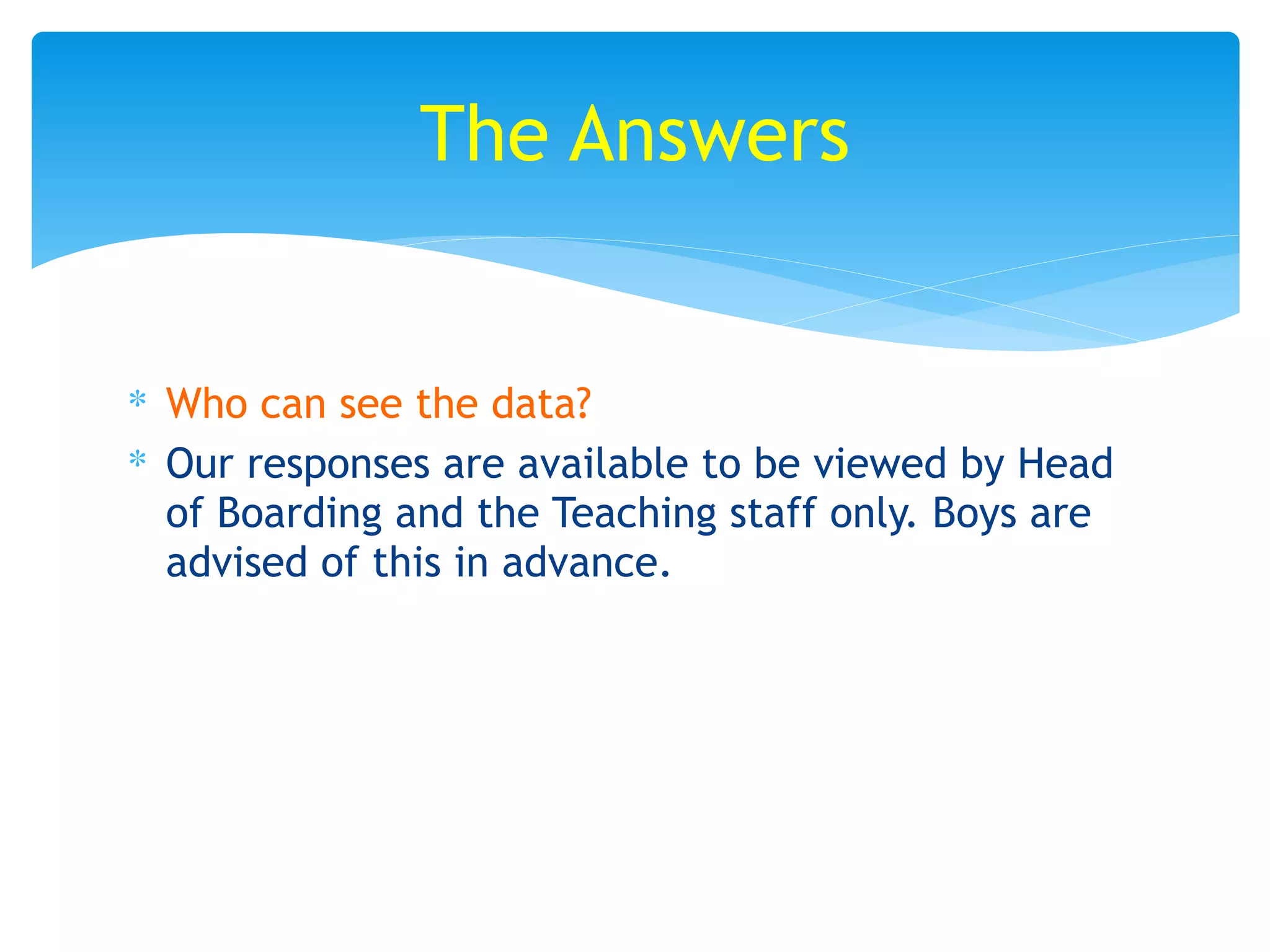 ∗ Who can see the data?
∗ Our responses are available to be viewed by Head
of Boarding and the Teaching staff only. Boys are
advised of this in advance.
The Answers
 