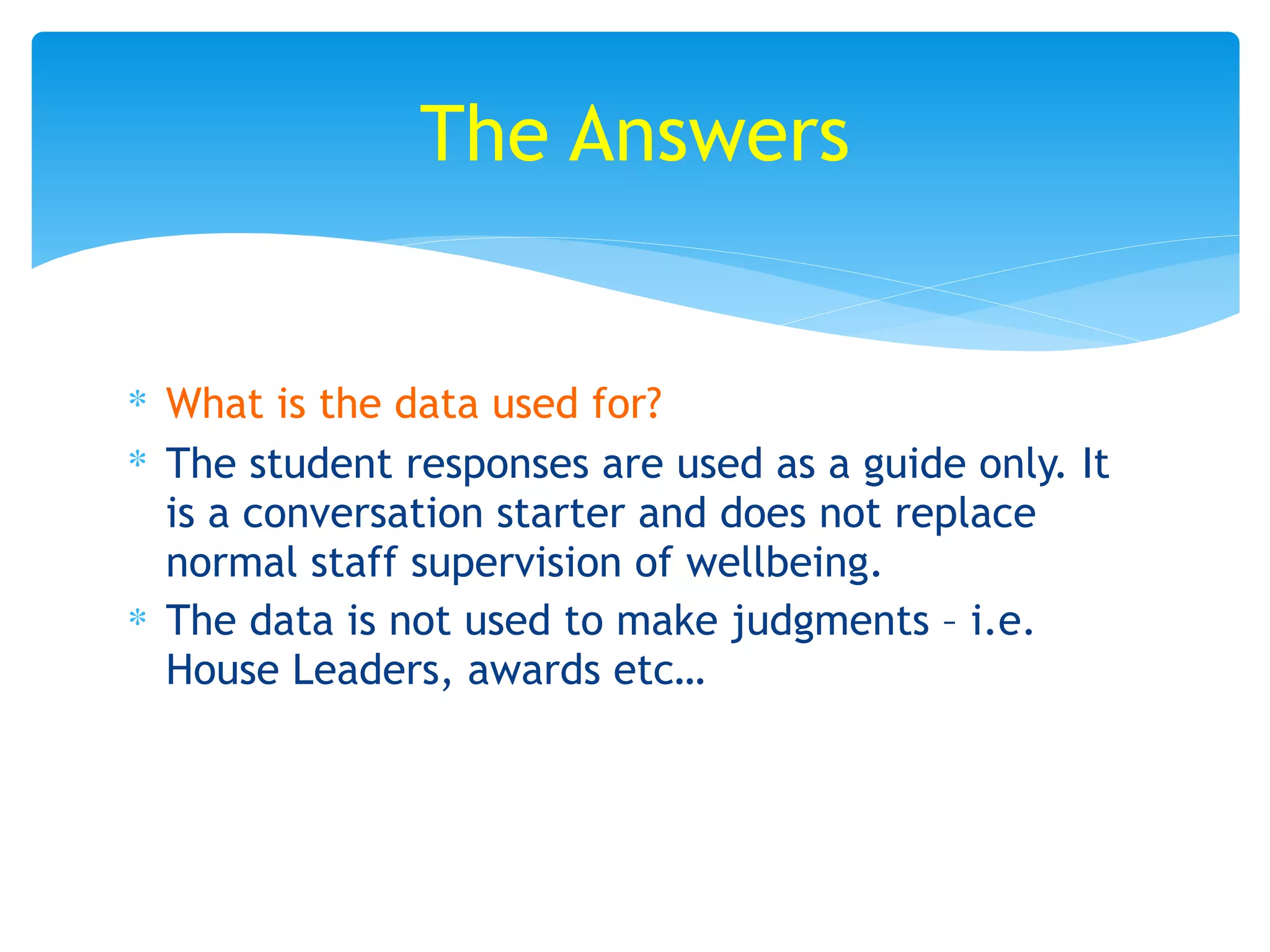 ∗ What is the data used for?
∗ The student responses are used as a guide only. It
is a conversation starter and does not replace
normal staff supervision of wellbeing.
∗ The data is not used to make judgments – i.e.
House Leaders, awards etc…
The Answers
 
