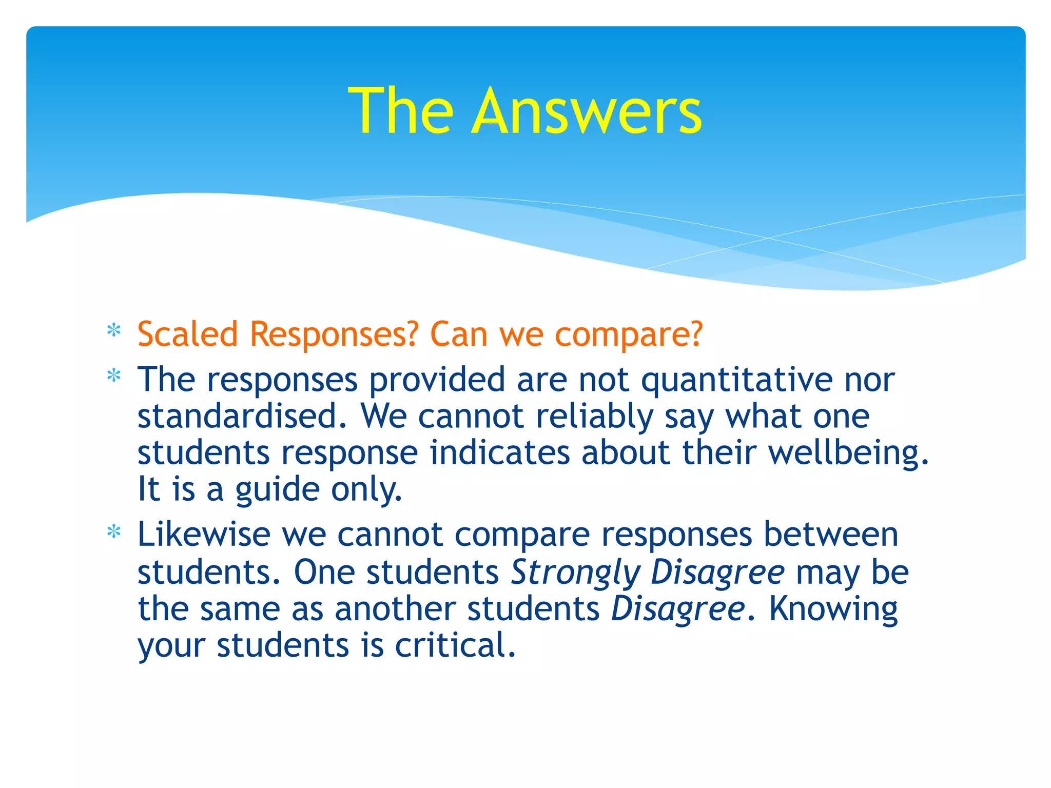 ∗ Scaled Responses? Can we compare?
∗ The responses provided are not quantitative nor
standardised. We cannot reliably say what one
students response indicates about their wellbeing.
It is a guide only.
∗ Likewise we cannot compare responses between
students. One students Strongly Disagree may be
the same as another students Disagree. Knowing
your students is critical.
The Answers
 