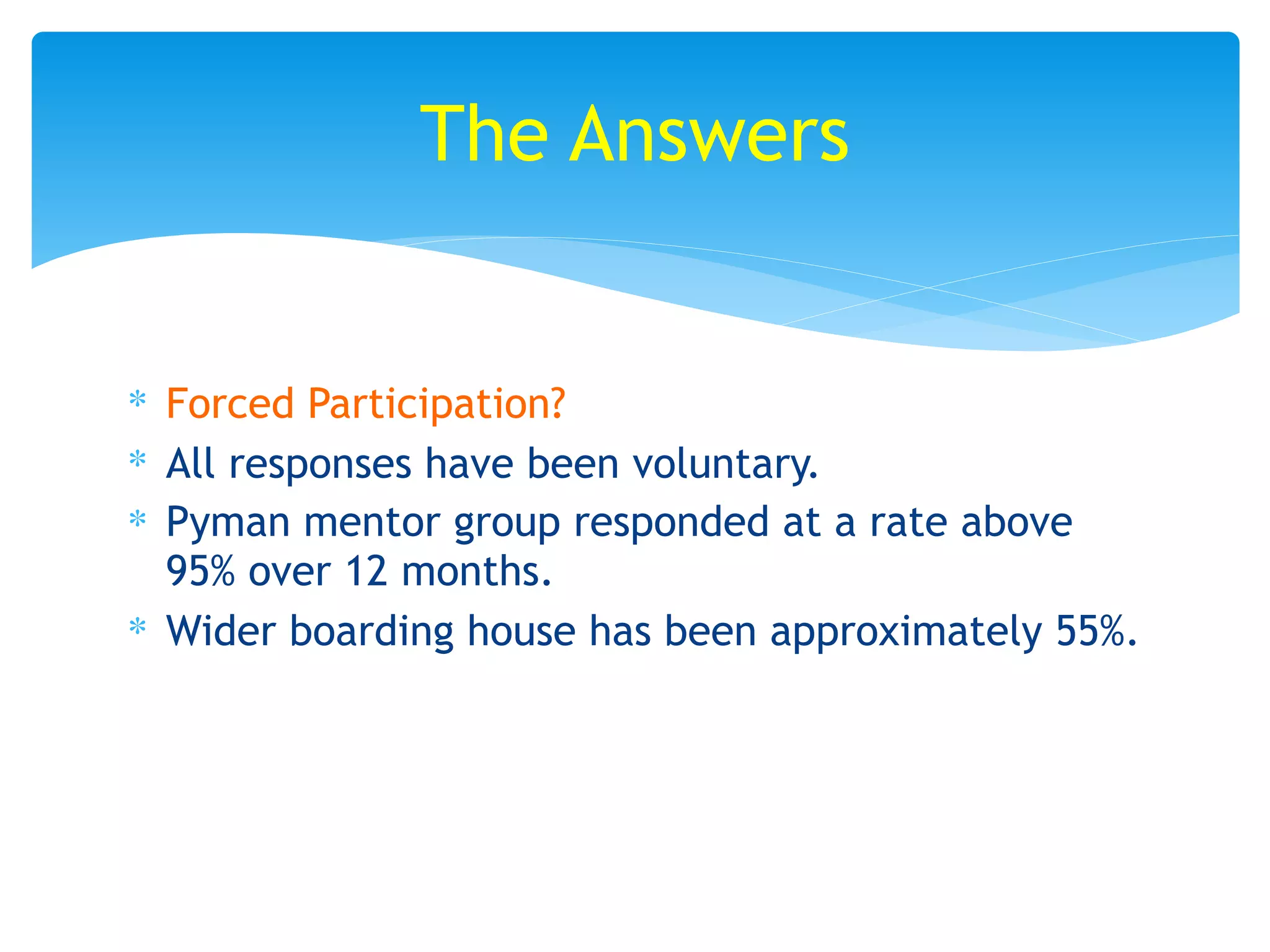 ∗ Forced Participation?
∗ All responses have been voluntary.
∗ Pyman mentor group responded at a rate above
95% over 12 months.
∗ Wider boarding house has been approximately 55%.
The Answers
 