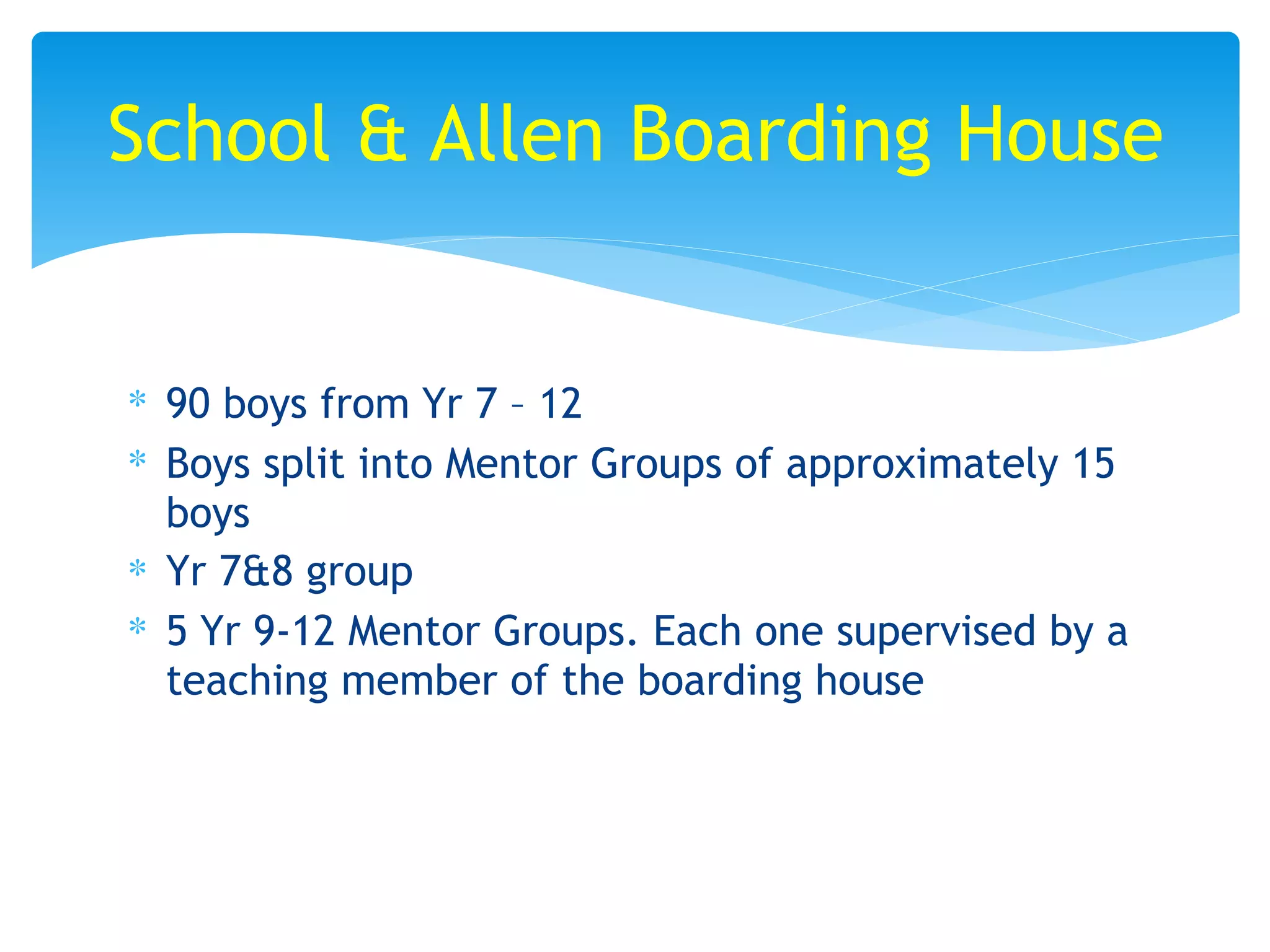 ∗ 90 boys from Yr 7 – 12
∗ Boys split into Mentor Groups of approximately 15
boys
∗ Yr 7&8 group
∗ 5 Yr 9-12 Mentor Groups. Each one supervised by a
teaching member of the boarding house
School & Allen Boarding House
 