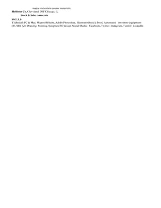major students in course materials. 
Hollister Co. Cleveland, OH/ Chicago, IL 
Stock & Sales Associate 
SKILLS 
Technical: PC & Mac, Microsoft Suite, Adobe Photoshop, Illustrator(basic), Prezi, Automated inventory equipment (EUSR) Art: Drawing, Painting, Sculpture/3D design Social Media: Facebook, Twitter, Instagram, Tumblr, LinkedIn  
