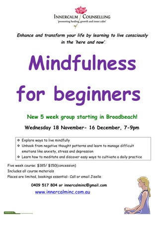 Enhance and transform your life by learning to live consciously
in the ‘here and now’.
Mindfulness
for beginners
New 5 week group starting in Broadbeach!
Wednesday 18 November- 16 December, 7-9pm
v Explore ways to live mindfully
v Unhook from negative thought patterns and learn to manage difficult
emotions like anxiety, stress and depression
v Learn how to meditate and discover easy ways to cultivate a daily practice
Five week course: $185/ $150(concession)
Includes all course materials
Places are limited, bookings essential- Call or email Jiselle
0409 517 804 or innercalminc@gmail.com
www.innercalminc.com.au
 