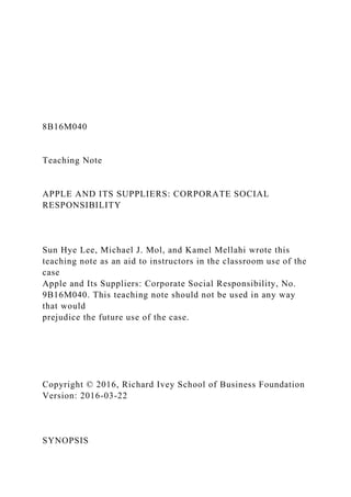 8B16M040
Teaching Note
APPLE AND ITS SUPPLIERS: CORPORATE SOCIAL
RESPONSIBILITY
Sun Hye Lee, Michael J. Mol, and Kamel Mellahi wrote this
teaching note as an aid to instructors in the classroom use of the
case
Apple and Its Suppliers: Corporate Social Responsibility, No.
9B16M040. This teaching note should not be used in any way
that would
prejudice the future use of the case.
Copyright © 2016, Richard Ivey School of Business Foundation
Version: 2016-03-22
SYNOPSIS
 