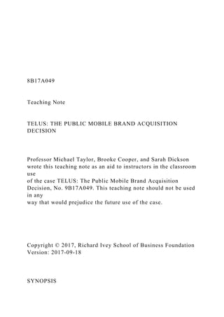 8B17A049
Teaching Note
TELUS: THE PUBLIC MOBILE BRAND ACQUISITION
DECISION
Professor Michael Taylor, Brooke Cooper, and Sarah Dickson
wrote this teaching note as an aid to instructors in the classroom
use
of the case TELUS: The Public Mobile Brand Acquisition
Decision, No. 9B17A049. This teaching note should not be used
in any
way that would prejudice the future use of the case.
Copyright © 2017, Richard Ivey School of Business Foundation
Version: 2017-09-18
SYNOPSIS
 
