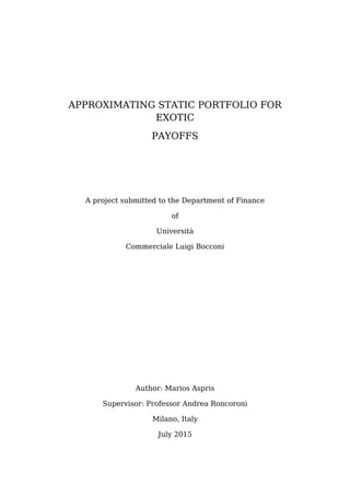 APPROXIMATING STATIC PORTFOLIO FOR
EXOTIC
PAYOFFS
A project submitted to the Department of Finance
of
Università
Commerciale Luigi Bocconi
Author: Marios Aspris
Supervisor: Professor Andrea Roncoroni
Milano, Italy
July 2015
 