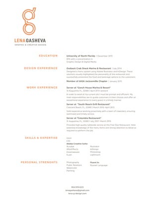 904.599.4231
lenagasheva@gmail.com
lena-g-design.com
University of No h Florida | December 2015
BFA with a concentration in
Graphic Design & Digital Media
Outback Crab Shack Marina & Restaurant | July 2014
Designed a menu system using Adobe Illustrator and InDesign. These
solutions visually highlighted the personality of the restaurant and
successfully presented the food and beverage options to the customers.
Member of AIGA Jacksonville Chapter | January 2015
Server at "Conch House Marina & Reso "
St Augustine, FL, 32080 | April 2013-present
In order to excel at my current job I must be prompt and eﬀicient. My
main responsibilities are to guide customers in their choices and oﬀer an
exceptional experience to every guest in a timely manner.
Server at "South Beach Grill Restaurant"
Crescent Beach, FL, 32080 | March 2010-April 2013
Solid experience working proactively with a team of coworkers, ensuring
optimized and timely service.
Server at "Columbia Restaurant"
St Augustine, FL, 32080 | July 2007-March 2010
Provided high quality tableside service at this Five-Star Restaurant. Held
extensive knowledge of the menu items and strong a ention to detail as
required to pe orm the job.
Html
CSS
Adobe Creative Suite:
Acrobat
Dreamweaver
fLash
Photography
Public Relations
Watercolor
Painting
Illustrator
A erEﬀects InDesign
Photoshop
Lightroom
EDUCATION
DESIGN EXPERIENCE
WORK EXPERIENCE
SKILLS & EXPERTISE
PERSONAL STRENGHTS Fluent in:
Russian Language
 