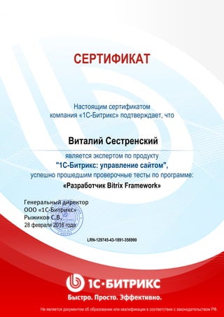 СЕРТИФИКАТ
Настоящим сертификатом
компания «1С-Битрикс» подтверждает, что
Виталий Сестренский
является экспертом по продукту
"1С-Битрикс: управление сайтом",
успешно прошедшим проверочные тесты по программе:
«Разработчик Bitrix Framework»
28 февраля 2016 года
LRN-129745-43-1891-356990
Не является документом об образовании или квалификации в соответствии с законодательством РФ.
 