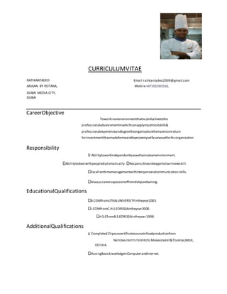 CURRICULUMVITAE
RATIKANTADEO Email:ratikantadeo2009@gmail.com
ARJAAN BY ROTANA,
DUBAI MEDIA CITY,
DUBAI
Mobile:+971502302169,
CareerObjective
Toworkinanenvironmentthatisconductivetothe
professionaladvancementinwhichIcanapplymyutmostskills&
professionalexperienceandtogivetheorganizationthemaximumreturn
forinvestmentithasmadeformeandtoprovemyselfasanassetforhisorganization
Responsibility
Abilitytoworkindependentlyaswellasinateamenvironment.
Abilitytodealwithpeoplediplomatically. Responsibleandeagertolearnnewskill.
Excellenttimemanagementwithinterpersonalcommunicationskills.
Alwayscareersapassionoffriendshipandwining.
EducationalQualifications
B.COMfromUTKALUNIVERSITYintheyear2003.
I.COMfromC.H.S.EORISSAintheyear2000.
H.S.CfromB.S.EORISSAintheyear1998.
AdditionalQualifications
Completed1½yearscertificatecourseinfoodproductionfrom
NATIONALINSTITUTEOFHOTELMANAGEMENT&TOURISM,BBSR,
ODISHA.
HavingBasicknowledgeinComputerandInternet.
 