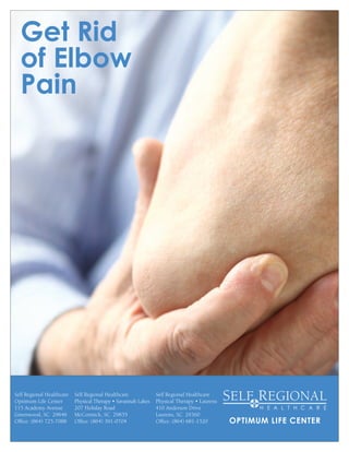 Get Rid
of Elbow
Pain
OPTIMUM LIFE CENTER
Self Regional Healthcare
Optimum Life Center
115 Academy Avenue
Greenwood, SC 29646
Office: (864) 725-7088
Self Regional Healthcare
Physical Therapy • Laurens
410 Anderson Drive
Laurens, SC 29360
Office: (864) 681-1520
Self Regional Healthcare
Physical Therapy • Savannah Lakes
207 Holiday Road
McCormick, SC 29835
Office: (864) 391-0704
 