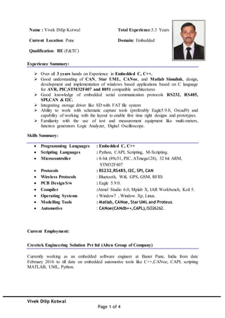 Vivek Dilip Kotwal
Page 1 of 4
Name : Vivek Dilip Kotwal
Current Location: Pune
Qualification: BE (E&TC)
Total Experience:3.3 Years
Domain: Embedded
Experience Summary:
 Over all 3 years hands on Experience in Embedded C, C++.
 Good understanding of CAN, Star UML, CANoe, and Matlab Simulink, design,
development and implementation of windows based applications based on C language
for AVR, PIC,STM32F407 and 8051 compatible architectures
 Good knowledge of embedded serial communication protocols RS232, RS485,
SPI,CAN & I2C.
 Integrating storage driver like SD with FAT file system
 Ability to work with schematic capture tools (preferably Eagle5.9.0, Orcad9) and
capability of working with the layout to enable first time right designs and prototypes.
 Familiarity with the use of test and measurement equipment like multi-meters,
function generators Logic Analyzer, Digital Oscilloscope.
Skills Summary:
 Programming Languages : Embedded C, C++
 Scripting Languages : Python, CAPL Scripting, M-Scripting.
 Microcontroller : 8-bit (89c51, PIC, ATmega128), 32 bit ARM,
STM32F407
 Protocols : RS232,RS485, I2C, SPI, CAN
 Wireless Protocols : Bluetooth, Wifi, GPS, GSM, RFID.
 PCB DesignS/w : Eagle 5.9.0.
 Compiler :Atmel Studio 6.0, Mplab X, IAR Workbench, Keil 5.
 Operating Systems : Window7 , Window Xp, Linux.
 Modelling Tools : Matlab, CANoe, Star UML and Proteus.
 Automotive : CANoe(CANdb++,CAPL),ISO26262.
Current Employment:
Cresttek Engineering Solution Pvt ltd (Alten Group of Company)
Currently working as an embedded software engineer at Baner Pune, India from date
February 2016 to till date on embedded automotive tools like C++,CANoe, CAPL scripting
MATLAB, UML, Python.
 