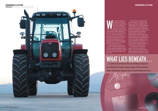 ERGONOMICS & STYLING
iVT INTERNATIONAL 2004
ERGONOMICS & STYLING
??
STEVEN CASEY
W
hen Massey Ferguson set
out to create the new MF
7400 Dyna-VT agricultural
tractor, the OEM had far
more than one objective in
mind. True, there was the
matter of integrating the popular Fendt
Continuously Variable Transmission
(CVT) into the top end of the MF prod-
uct line – a logical ‘transmission of
transmissions’ from one to the other of
the two prominent Agco brands. The
OEM had a strong business case for
driving Fendt’s technology leadership,
particularly its Vario CVT technology,
into other Agco product lines.
However, there was also the need
to bring Tier II engine technology and
electronic engine-management systems
to the MF product for emissions compli-
ance and to take full advantage of the
Fendt CVT.
“The two objectives worked pretty
much in tandem,” according to Mark
Perger, Agco product manager for the
7400 program. “We made the deliberate
decision to drive the technology down
through the two brands, to capitalize on
Fendt CVT leadership and successes and
the broad popularity of the Massey
Ferguson brand, particularly in the
European market. Massey Ferguson has
long been known as the ‘tractor-driver’s
tractor’, easy to use and a pleasure to live
with, and we wanted to bring to it the
proven capabilities of the Fendt CVT.” It
made the most sense, adds Perger, to
make all of these changes and meet all
of the objectives at the same time.
The end result of the effort has
indeed been a new ‘tractor-driver’s
tractor’ – a vehicle with state-of-the-art
mechanicals and user interface; a tractor
that has received accolades from owners
WHAT LIES BENEATH…… is neither here nor there for the users of Massey Ferguson’s
new 7400 Dyna-VT tractor. Despite complex CVT and electronic
engine management, engineers have ensured simplicity for drivers
??iVT INTERNATIONAL 2004
 
