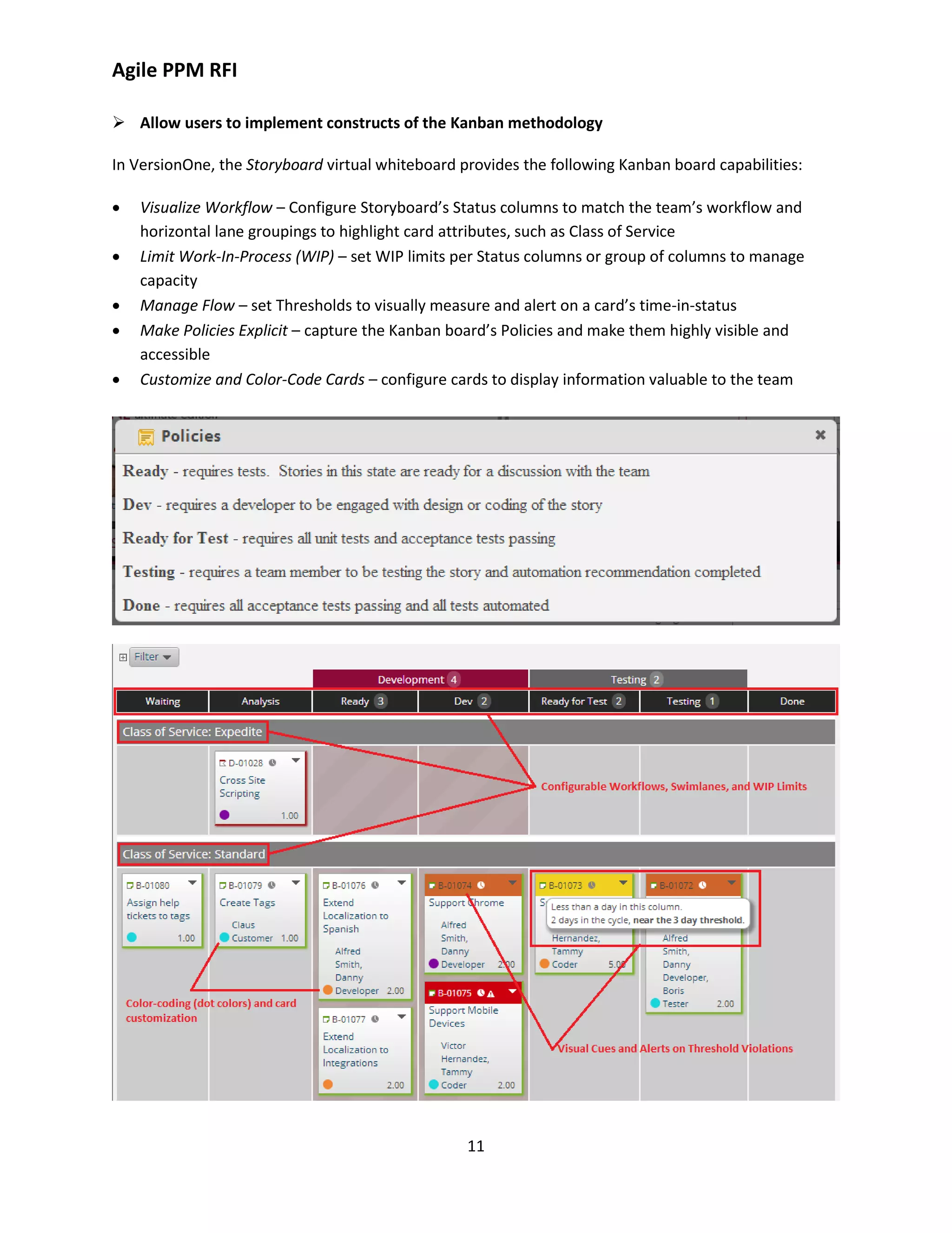 Agile PPM RFI
11
 Allow users to implement constructs of the Kanban methodology
In VersionOne, the Storyboard virtual whiteboard provides the following Kanban board capabilities:
 Visualize Workflow – Configure Storyboard’s Status columns to match the team’s workflow and
horizontal lane groupings to highlight card attributes, such as Class of Service
 Limit Work-In-Process (WIP) – set WIP limits per Status columns or group of columns to manage
capacity
 Manage Flow – set Thresholds to visually measure and alert on a card’s time-in-status
 Make Policies Explicit – capture the Kanban board’s Policies and make them highly visible and
accessible
 Customize and Color-Code Cards – configure cards to display information valuable to the team
 