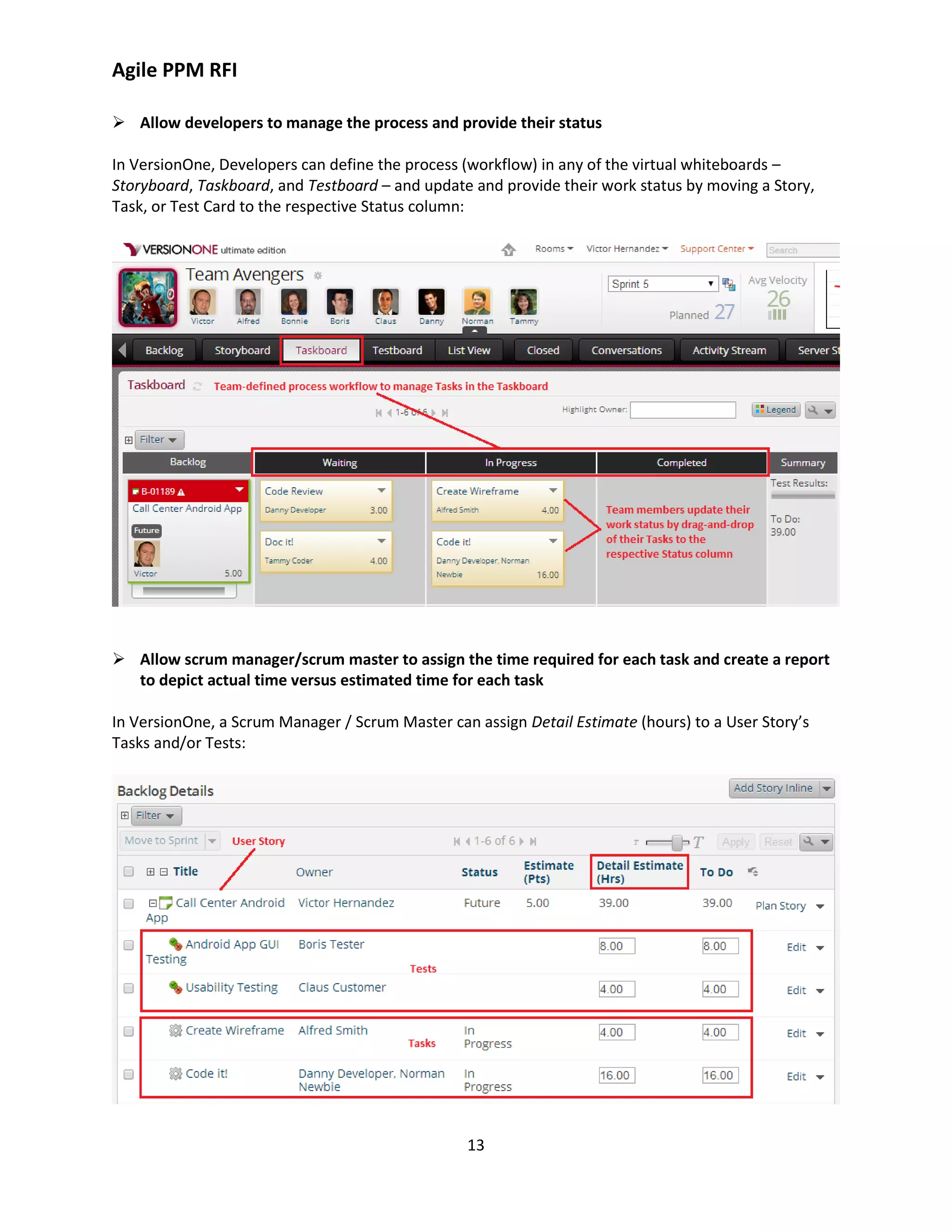 Agile PPM RFI
13
 Allow developers to manage the process and provide their status
In VersionOne, Developers can define the process (workflow) in any of the virtual whiteboards –
Storyboard, Taskboard, and Testboard – and update and provide their work status by moving a Story,
Task, or Test Card to the respective Status column:
 Allow scrum manager/scrum master to assign the time required for each task and create a report
to depict actual time versus estimated time for each task
In VersionOne, a Scrum Manager / Scrum Master can assign Detail Estimate (hours) to a User Story’s
Tasks and/or Tests:
 