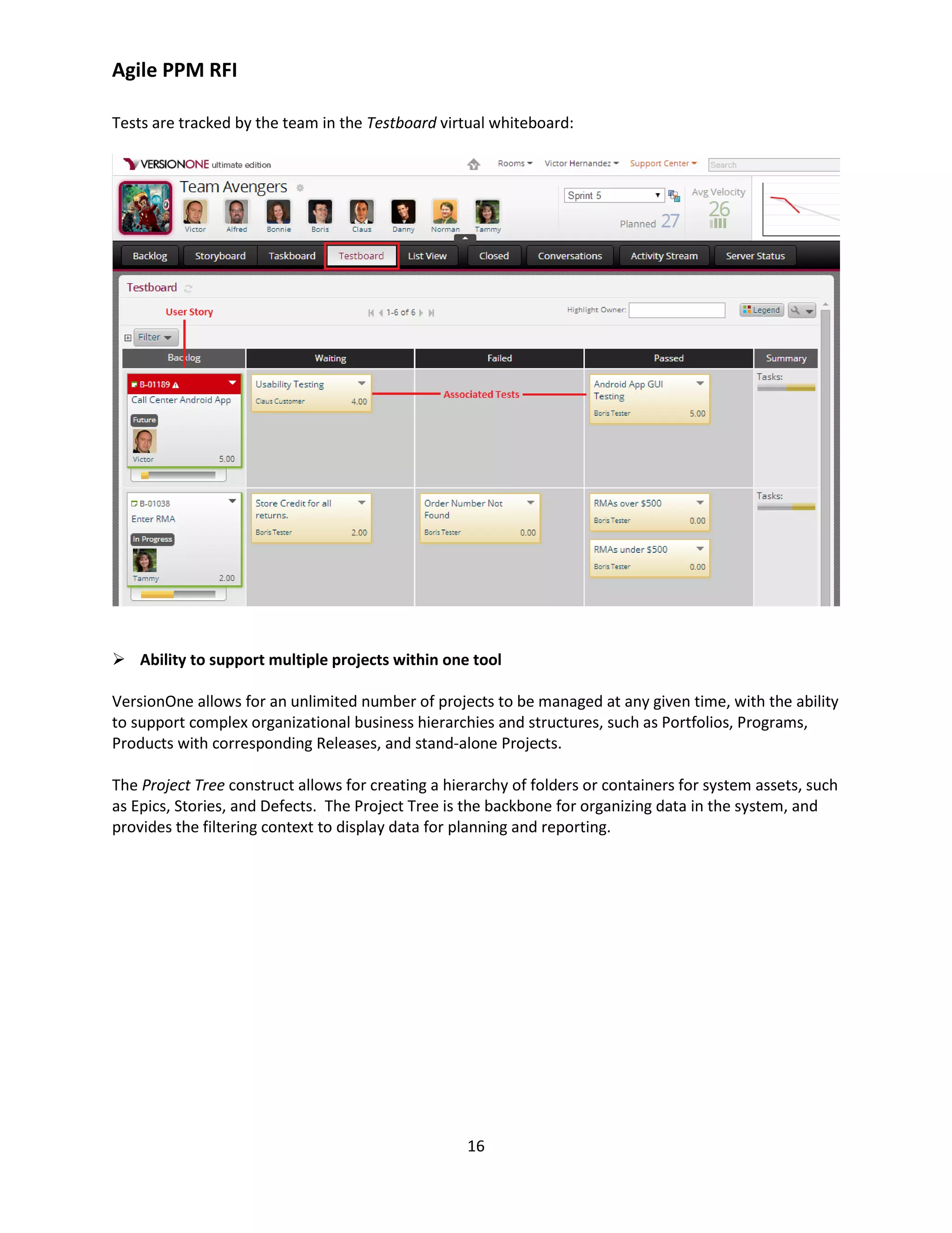 Agile PPM RFI
16
Tests are tracked by the team in the Testboard virtual whiteboard:
 Ability to support multiple projects within one tool
VersionOne allows for an unlimited number of projects to be managed at any given time, with the ability
to support complex organizational business hierarchies and structures, such as Portfolios, Programs,
Products with corresponding Releases, and stand-alone Projects.
The Project Tree construct allows for creating a hierarchy of folders or containers for system assets, such
as Epics, Stories, and Defects. The Project Tree is the backbone for organizing data in the system, and
provides the filtering context to display data for planning and reporting.
 