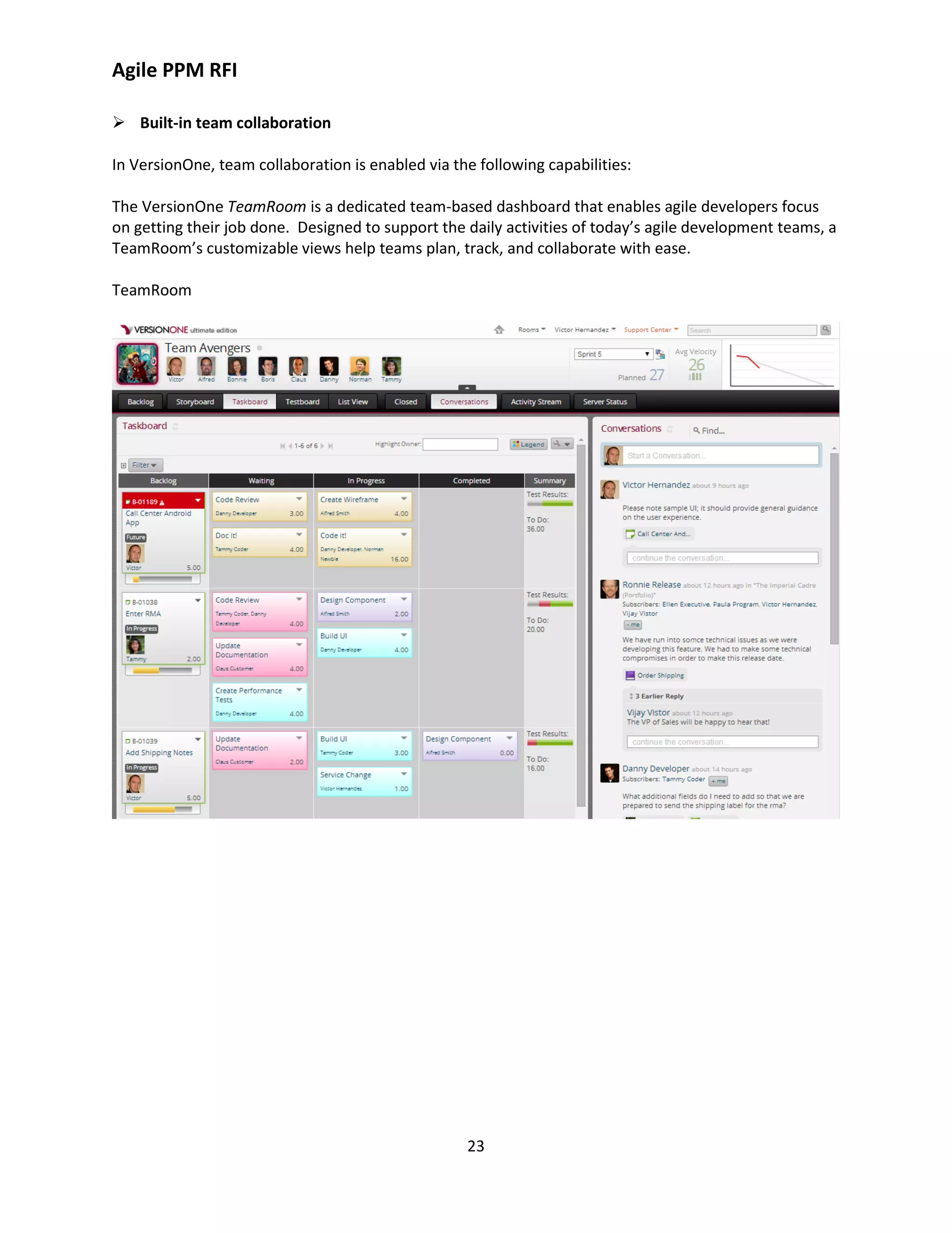 Agile PPM RFI
23
 Built-in team collaboration
In VersionOne, team collaboration is enabled via the following capabilities:
The VersionOne TeamRoom is a dedicated team-based dashboard that enables agile developers focus
on getting their job done. Designed to support the daily activities of today’s agile development teams, a
TeamRoom’s customizable views help teams plan, track, and collaborate with ease.
TeamRoom
 