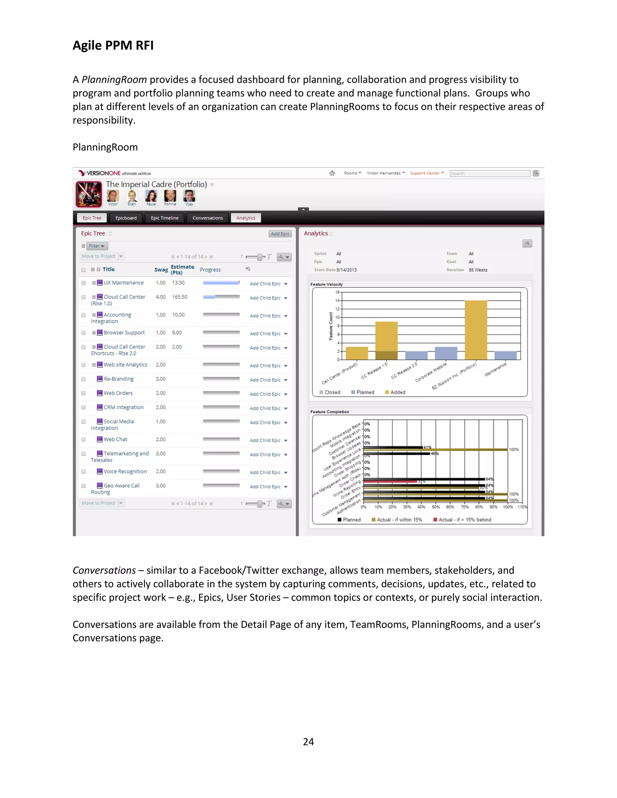 Agile PPM RFI
24
A PlanningRoom provides a focused dashboard for planning, collaboration and progress visibility to
program and portfolio planning teams who need to create and manage functional plans. Groups who
plan at different levels of an organization can create PlanningRooms to focus on their respective areas of
responsibility.
PlanningRoom
Conversations – similar to a Facebook/Twitter exchange, allows team members, stakeholders, and
others to actively collaborate in the system by capturing comments, decisions, updates, etc., related to
specific project work – e.g., Epics, User Stories – common topics or contexts, or purely social interaction.
Conversations are available from the Detail Page of any item, TeamRooms, PlanningRooms, and a user’s
Conversations page.
 