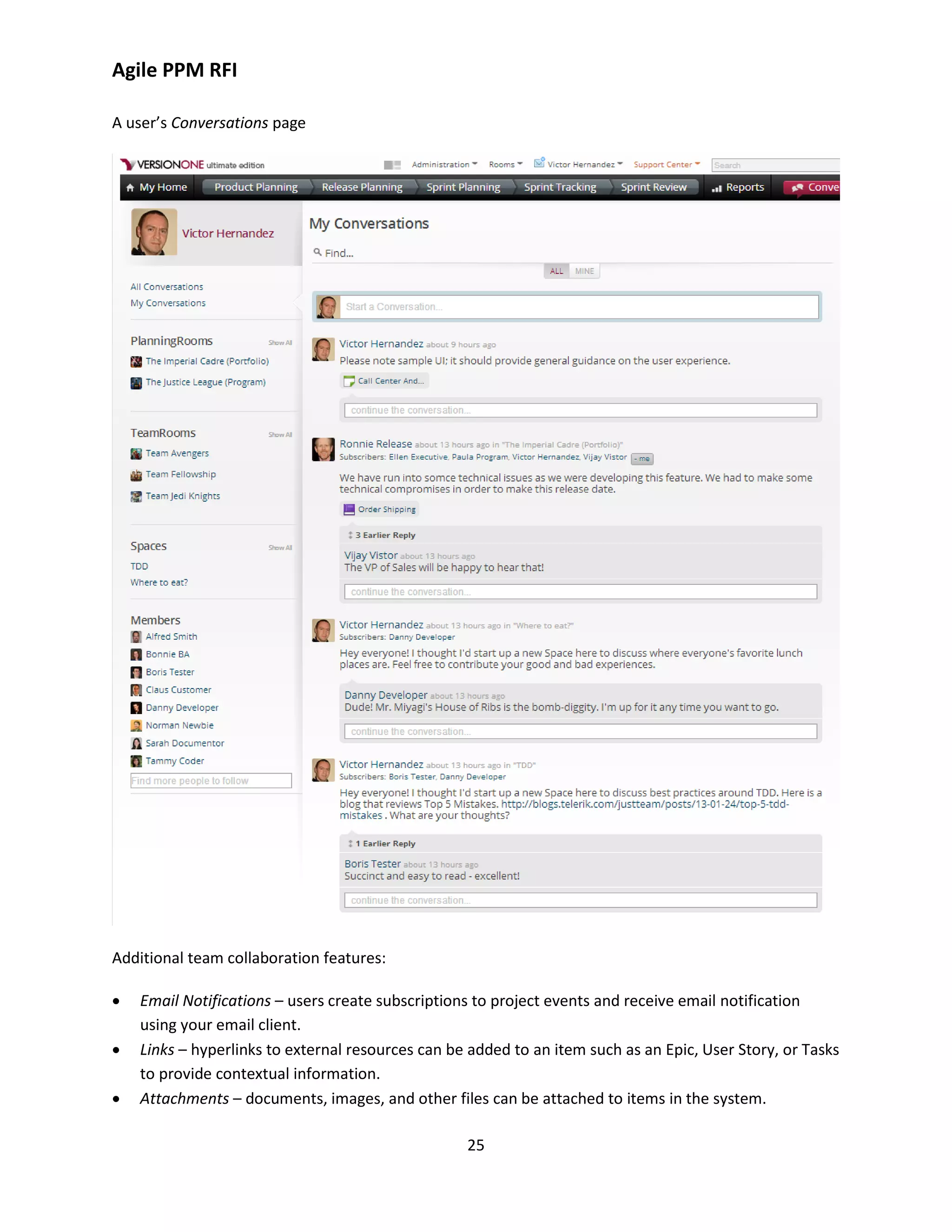 Agile PPM RFI
25
A user’s Conversations page
Additional team collaboration features:
 Email Notifications – users create subscriptions to project events and receive email notification
using your email client.
 Links – hyperlinks to external resources can be added to an item such as an Epic, User Story, or Tasks
to provide contextual information.
 Attachments – documents, images, and other files can be attached to items in the system.
 