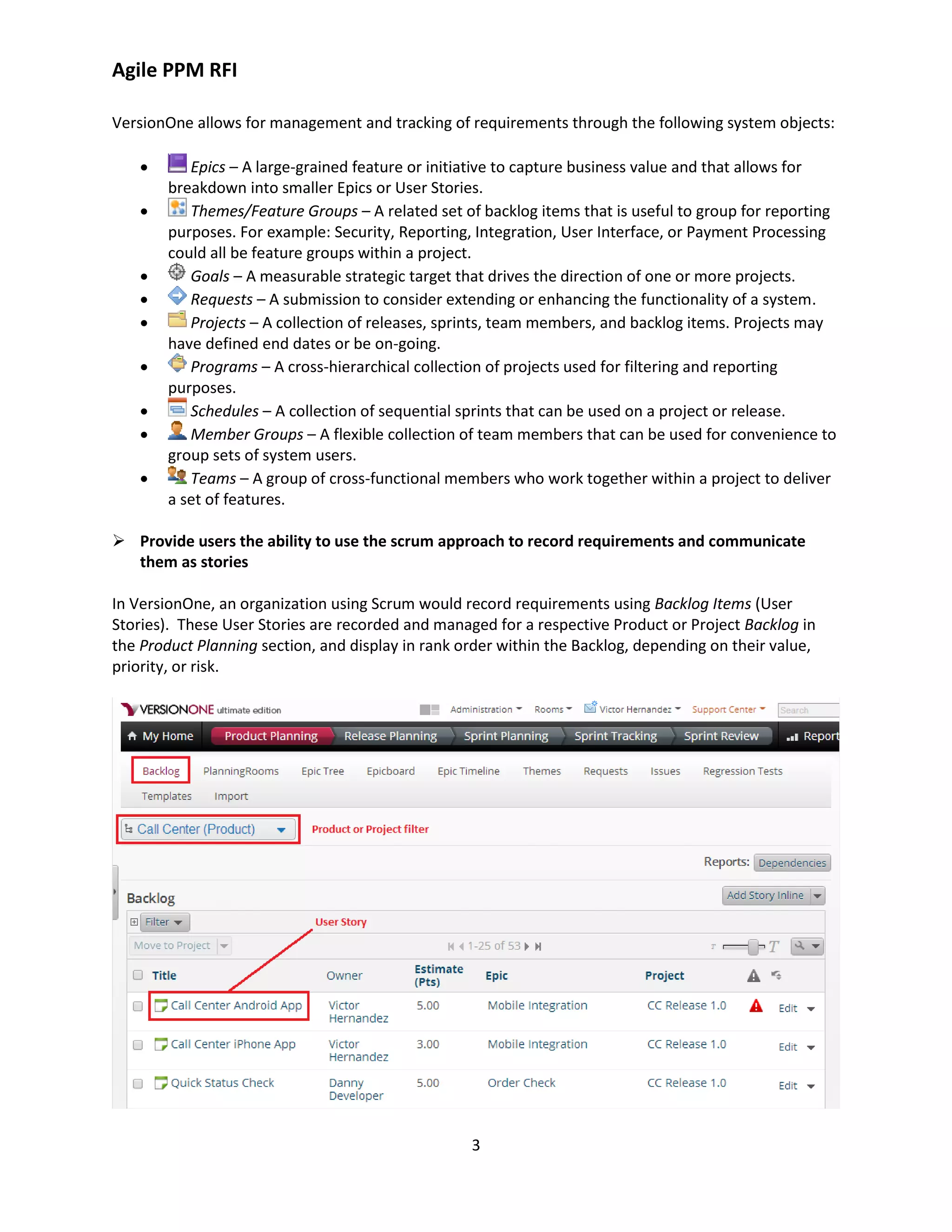 Agile PPM RFI
3
VersionOne allows for management and tracking of requirements through the following system objects:
 Epics – A large-grained feature or initiative to capture business value and that allows for
breakdown into smaller Epics or User Stories.
 Themes/Feature Groups – A related set of backlog items that is useful to group for reporting
purposes. For example: Security, Reporting, Integration, User Interface, or Payment Processing
could all be feature groups within a project.
 Goals – A measurable strategic target that drives the direction of one or more projects.
 Requests – A submission to consider extending or enhancing the functionality of a system.
 Projects – A collection of releases, sprints, team members, and backlog items. Projects may
have defined end dates or be on-going.
 Programs – A cross-hierarchical collection of projects used for filtering and reporting
purposes.
 Schedules – A collection of sequential sprints that can be used on a project or release.
 Member Groups – A flexible collection of team members that can be used for convenience to
group sets of system users.
 Teams – A group of cross-functional members who work together within a project to deliver
a set of features.
 Provide users the ability to use the scrum approach to record requirements and communicate
them as stories
In VersionOne, an organization using Scrum would record requirements using Backlog Items (User
Stories). These User Stories are recorded and managed for a respective Product or Project Backlog in
the Product Planning section, and display in rank order within the Backlog, depending on their value,
priority, or risk.
 