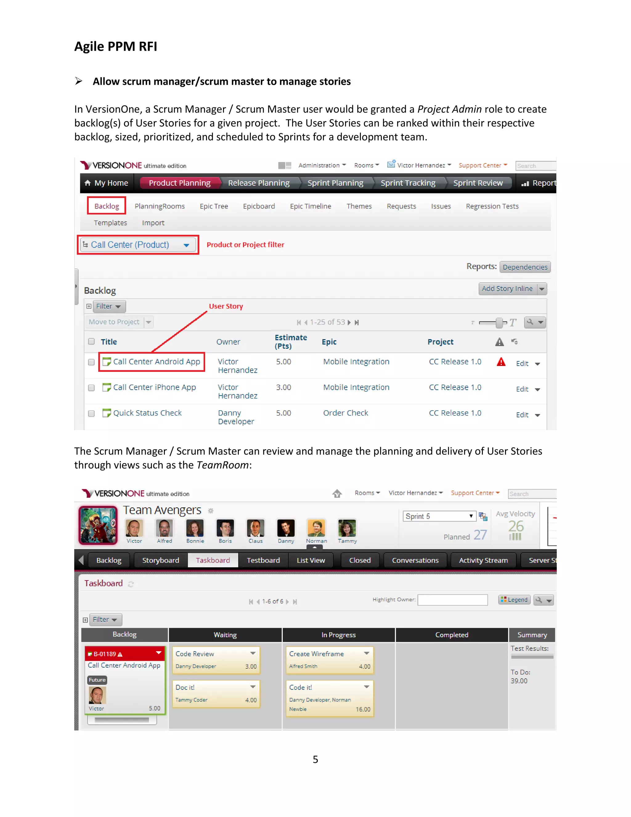 Agile PPM RFI
5
 Allow scrum manager/scrum master to manage stories
In VersionOne, a Scrum Manager / Scrum Master user would be granted a Project Admin role to create
backlog(s) of User Stories for a given project. The User Stories can be ranked within their respective
backlog, sized, prioritized, and scheduled to Sprints for a development team.
The Scrum Manager / Scrum Master can review and manage the planning and delivery of User Stories
through views such as the TeamRoom:
 