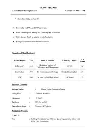 S.KRANTHI KUMAR
E-Mail: kranthi1238@gmail.com Contact: +91-9985514495
 Basic Knowledge on Auto IT.
• Knowledge on JAVA and OOPS concepts.
• Basic Knowledge on Writing and Executing SQL statements.
• Quick learner, Ready to adapt to new technologies.
• Have good communication and aptitude skills.
Educational Qualifications:
Exam / Degree Year Name of Institute University / Board
% of
marks
B.Tech. (IT) 2015
Hyderabad Institute of
Technology And Management
JNTU 60
Intermediate 2011 Sri Chaitanya Junior College Board of Intermediate 56
SSC 2009 The Indo English High School SSC Board 79
Technical Expertise:
Software Testing : Manual Testing, Automation Testing
Testing Tools : Selenium Webdriver
Languages : C, JAVA
Database : SQL Server2008
Operating systems : Windows XP/7, Zorin
Academic Projects:
Project #1
Title : Building Confidential and Efficient Query Service in the Cloud with
RASP Data Perturbation
 