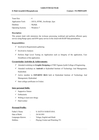 S.KRANTHI KUMAR
E-Mail: kranthi1238@gmail.com Contact: +91-9985514495
Team Size : 4
Application Tools : JAVA, HTML, JavaScript, Ajax
Database : MySQL
Operating Systems : Windows 7
Description:
This project dealt with minimizes the in-house processing workload and perform efficient query
service using Range query and kNN query service in the cloud with RASP Data perturbation.
Responsibilities:
 Involved in Requirements gathering
 Involved in Analysis
 Perform High Level Testing on Application such as Integrity of the application, User
friendliness of the application.
Co-curricular Activities & Achievements:
 Attended workshop on Graphic Designing at VNR Vignana Jyothi College of Engineering.
 Attended workshop on Android at Hyderabad Institute of Technology And Management,
Hyderabad.
 Active member in ESPARTO 2K14 held at Hyderabad Institute of Technology And
Management, Hyderabad.
 Inter college certificates in Cricket.
Inter personal Skills:
 Supportive Nature
 Enthusiastic
 Willing to learn new things
 Hard worker
Personal Profile:
Father’s Name : S. SATYA NARAYANA
Date of Birth : 24/10/1993
Languages Known : Telugu, English and Hindi
Hobbies : Playing Cricket and Watching TV.
 