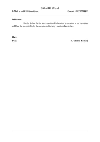 S.KRANTHI KUMAR
E-Mail: kranthi1238@gmail.com Contact: +91-9985514495
Declaration:
I hereby declare that the above-mentioned information is correct up to my knowledge
and I bear the responsibility for the correctness of the above-mentioned particulars.
Place:
Date: (S. Kranthi Kumar)
 