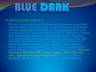 BLUE DARKOUTSOURCE WORK
 DATA ENTRY SERVICE
We key – in your business-critical data with utmost accuracy! Blue
Dark provides a rich of data entry services to business of all shapes
and size, supporting entrepreneurs in entering pertinent data in an
easy-to-access file format for quick retrieval of information. Backed
by a strong team of data entry specialists and Quality Assurance
(QA) professionals, we can accurately copy, paste, soft, filter, edit,
and index data from all sources, including hand written/printed/
digital documents, medical records, legal documents, invoices,
checks, survey and questionnaires, online forms and applications,
scanned images, etc., and enter it into file formats such as MS Excel,
MS Access, MS Word, PDF, Online, database, ERP/ CRM/ data
entry., depending on project requirement. We are also adept at
keying-in entries directly into the client’s online databases.

 