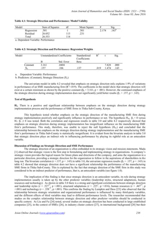Asian Journal of Humanities and Social Studies (ISSN: 2321 – 2799)
Volume 04 – Issue 03, June 2016
Asian Online Journals (www.ajouronline.com) 238
Table 4.1: Strategic Direction and Performance: Model Validity
Model Sum of Squares df Mean Square F Sig.
Regression .501 1 .501 2.174 .143b
Residual 26.052 113 .231
Total 26.553 114
a. Dependent Variable: Performance
Table 4.2: Strategic Direction and Performance: Regression Weights
Model Unstandardized Coefficients Standardized
Coefficients
R2
t Sig.
B Std. Error Beta
Constant 3.161 .0404 7.828 .000
X5 .157 .106 .137 .019 1.474 .143
a. Dependent Variable: Performance
b. Predictors: (Constant), Strategic Direction (X5)
The univariate model in table 4.2 revealed that emphasis on strategic direction only explains 1.9% of variations
in performance of an SME manufacturing firm (R2
=.019). The coefficients in the model show that strategic direction will
exist at a certain minimum as shown by the positive constant (β0 = 3.161, p < .001). However, the continued emphasis of
the strategic direction during strategy implementation does not significantly yield better results (β1 = .157, p = .143).
Test of Hypothesis
H1. There is a positive and significant relationship between emphasis on the strategic direction during strategy
implementation process and the performance of SME firms in Thika Sub-County, Kenya.
This hypothesis tested whether emphasis on the strategic direction of the manufacturing SME firm during
strategy implementation positively and significantly influence its performance or not. The hypothesis H01: β1 = 0 versus
H1: β1 ≠ 0 was tested. Both the correlation and regression results in table 3.0 and table 4.2 respectively showed that
emphasis on strategic direction during strategy implementation has insignificant influence on the manufacturing SME
firm‟s performance. This study, therefore, was unable to reject the null hypothesis (H01) and concluded that the
relationship between the emphasis on the strategic direction during strategy implementation and the manufacturing SME
firm‟s performance in Thika Sub-County is statistically insignificant. It is evident from the bivariate analysis in table 3.0
that strategic direction plays an indirect role in influencing performance by playing its rightful role as an antecedent
variable.
Discussion of Findings on Strategic Direction and SME Performance
The strategic direction of an organization is often embedded in its strategic vision and mission statements. Madu
[1] observed that strategic vision is the first step in formulating and implementing strategy in organizations. A company‟s
strategic vision provides the logical reason for future plans and directions of the company, and aims the organization in a
particular direction, providing a strategic direction for the organization to follow in the aspirations of shareholders in the
long run. The bivariate correlation (r =.137, p = .143) in table 3.0, the univariate regression results (β1 = .157, p = .143) in
table 4.2 showed that strategic direction does not have a significant relationship the performance of the manufacturing
SME firms in Thika Sub-County. This is explained by the fact that strategic direction of the SME firm in this study was
considered to be an indirect predictor of performance, that is, an antecedent variable (see figure 1.0).
The implication of this finding is that since strategic direction is an antecedent variable, its role during strategy
implementation usually is taken up by the other predictor variables (leadership styles, structural adaptations, human
resources and technology). As shown in table 3.0 there is a strong and significant correlations between strategic direction
and leadership styles (r = .527**
, p <.001), structural adaptations (r = .225*
, p =.016), human resources (r = .447**
, p
<.001) and technology (r = .358**
, p <.001). This confirms the finding by Lumpkin and Dess [23] who observed that the
relationship between strategic orientation and organizational performance is influenced by many third-party variables,
and the different effects of third variables may lead to different performance levels. The researcher recommended that
studies on the complex relationship between strategic direction and other predictor variables should be conducted in
specific context. As Liu and Fu [24] noted, several studies on strategic direction has been conducted in large established
companies [25], in the context of SMEs [26], in industry cluster context [27], in international background [28] but their
 