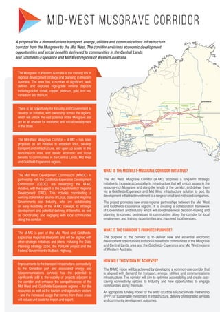 The Musgrave in Western Australia is the missing link in
regional development strategy and planning in Western
Australia. The area has a number of significant, well-
defined and explored high-grade mineral deposits
including nickel, cobalt, copper, platinum, gold, iron ore,
vanadium and titanium.
There is an opportunity for Industry and Government to
develop an initiative, with ownership across the regions,
which will unlock the vast potential of the Musgrave and
act as an enabler for economic and social development
in the State.
The Mid-West Musgrave Corridor – M-MC – has been
proposed as an initiative to establish links, develop
transport and infrastructure, and open up assets in this
resource-rich area, and deliver economic and social
benefits to communities in the Central Lands, Mid West
and Goldfield-Esperance regions.
The Mid West Development Commission (MWDC) in
partnership with the Goldfields-Esperance Development
Commission (GEDC) are developing the M-MC
initiative, with the support of the Department of Regional
Development (DRD). This includes coordinating a
working stakeholder alliance of Local, State and Regional
Governments and Industry, who are collaborating
on early feasibility of the M-MC concept, its strategic
development and potential delivery of benefits, as well
as coordinating and engaging with local communities
along the corridor.
The M-MC is part of the Mid West and Goldfields-
Esperance Regional Blueprints and will be aligned with
other strategic initiatives and plans, including the State
Planning Strategy 2050, the PortLink project and the
Federal Government’s Outback Highway.
Improvements to the transport infrastructure, connectivity
to the Geraldton port and associated energy and
telecommunications services has the potential to
significantly add to the viability of projects adjacent to
the corridor and enhance the competitiveness of the
Mid West and Goldfields-Esperance regions – for the
resources as well as the tourism and agriculture sectors
– and the increased usage that comes from these areas
will reduce unit costs for import and export.
A proposal for a demand-driven transport, energy, utilities and communications infrastructure
corridor from the Musgrave to the Mid West. The corridor envisions economic development
opportunities and social benefits delivered to communities in the Central Lands
and Goldfields-Esperance and Mid West regions of Western Australia.
Mid-West Musgrave Corridor
What is the Mid West-Musgrave Corridor initiative?
The Mid West Musgrave Corridor (M-MC) proposes a long-term strategic
initiative to increase accessibility to infrastructure that will unlock assets in the
resource-rich Musgrave and along the length of the corridor, and deliver them
via a Goldfields-Esperance and Mid West infrastructure solution to port. Its
development will attract investment to a range of small and mid-sized companies.
The project promotes new cross-regional partnerships between the Mid West
and Goldfields-Esperance regions. It is creating a collaboration framework
of Government and Industry which will coordinate local decision-making and
planning to connect businesses to communities along the corridor for local
employment and training opportunities and improved local services.
What is the Corridor’s proposed purpose?
The purpose of the corridor is to deliver new and essential economic
development opportunities and social benefits to communities in the Musgrave
and Central Lands area and the Goldfields-Esperance and Mid West regions
of Western Australia.
How will this vision be achieved?
The M-MC vision will be achieved by developing a common-use corridor that
is aligned with demand for transport, energy, utilities and communications
infrastructure. The corridor will aim to optimise accessibility and create cost-
saving connectivity options to Industry and new opportunities to engage
communities along the route.
An appropriate funding model for the entity could be a Public Private Partnership
(PPP) for sustainable investment in infrastructure, delivery of integrated services
and community development outcomes.
 