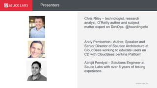 © Sauce Labs, Inc.
Presenters
Chris Riley – technologist, research
analyst, O’Reilly author and subject
matter expert on DevOps. @hoardinginfo
Andy Pemberton– Author, Speaker and
Senior Director of Solution Architecture at
CloudBees working to educate users on
CD with CloudBees Jenkins Platform
Abhijit Pendyal – Solutions Engineer at
Sauce Labs with over 5 years of testing
experience.
 