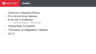 Outline
• Continuous Integration Basics
• CI is not just about releases
• A new set of challenges
• Sauce Labs Demo – Take control
• Introduction to Jenkins
• The future of integration / release
• Q / A
 