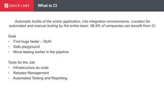 What is CI
Automatic builds of the entire application, into integration environments. Location for
automated and manual testing by the entire team. 99.9% of companies can benefit from CI.
Goal
• Find bugs faster – DUH
• Safe playground
• Move testing earlier in the pipeline
Tools for the Job
• Infrastructure as code
• Release Management
• Automated Testing and Reporting
 