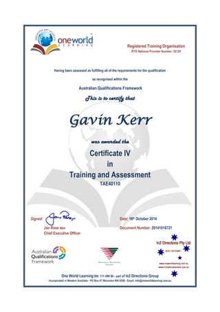 This is to certify that
was awarded the
Signed: Date: 16th October 2014
Jan Rose MBA Document Number: 20141016721
Chief Executive Officer
Gavin Kerr
Registered Training Organisation
RTO National Provider Number: 52129
One World Learning BN: 111 499 80 - part of In2 Directions Group
Incorporated in Western Australia - PO Box 47 Wooroloo WA 6558 - Email: info@oneworldlearning.com.au
Certificate IV
in
Training and Assessment
TAE40110
Having been assessed as fulfilling all of the requirements for the qualification
as recognised within the
Australian Qualifications Framework
 