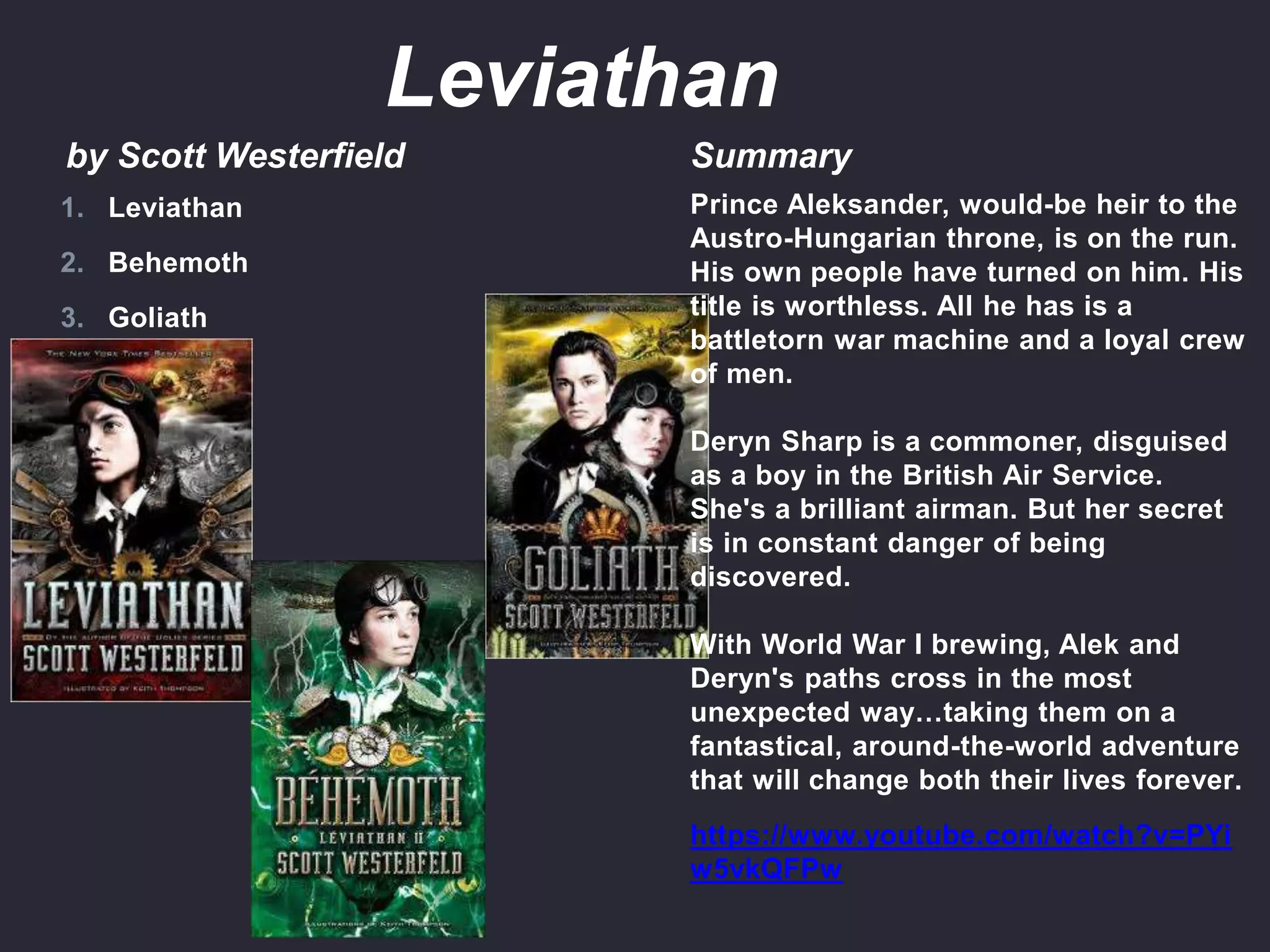 by Scott Westerfield Summary
Prince Aleksander, would-be heir to the
Austro-Hungarian throne, is on the run.
His own people have turned on him. His
title is worthless. All he has is a
battletorn war machine and a loyal crew
of men.
Deryn Sharp is a commoner, disguised
as a boy in the British Air Service.
She's a brilliant airman. But her secret
is in constant danger of being
discovered.
With World War I brewing, Alek and
Deryn's paths cross in the most
unexpected way…taking them on a
fantastical, around-the-world adventure
that will change both their lives forever.
https://www.youtube.com/watch?v=PYi
w5vkQFPw
1. Leviathan
2. Behemoth
3. Goliath
Leviathan
 