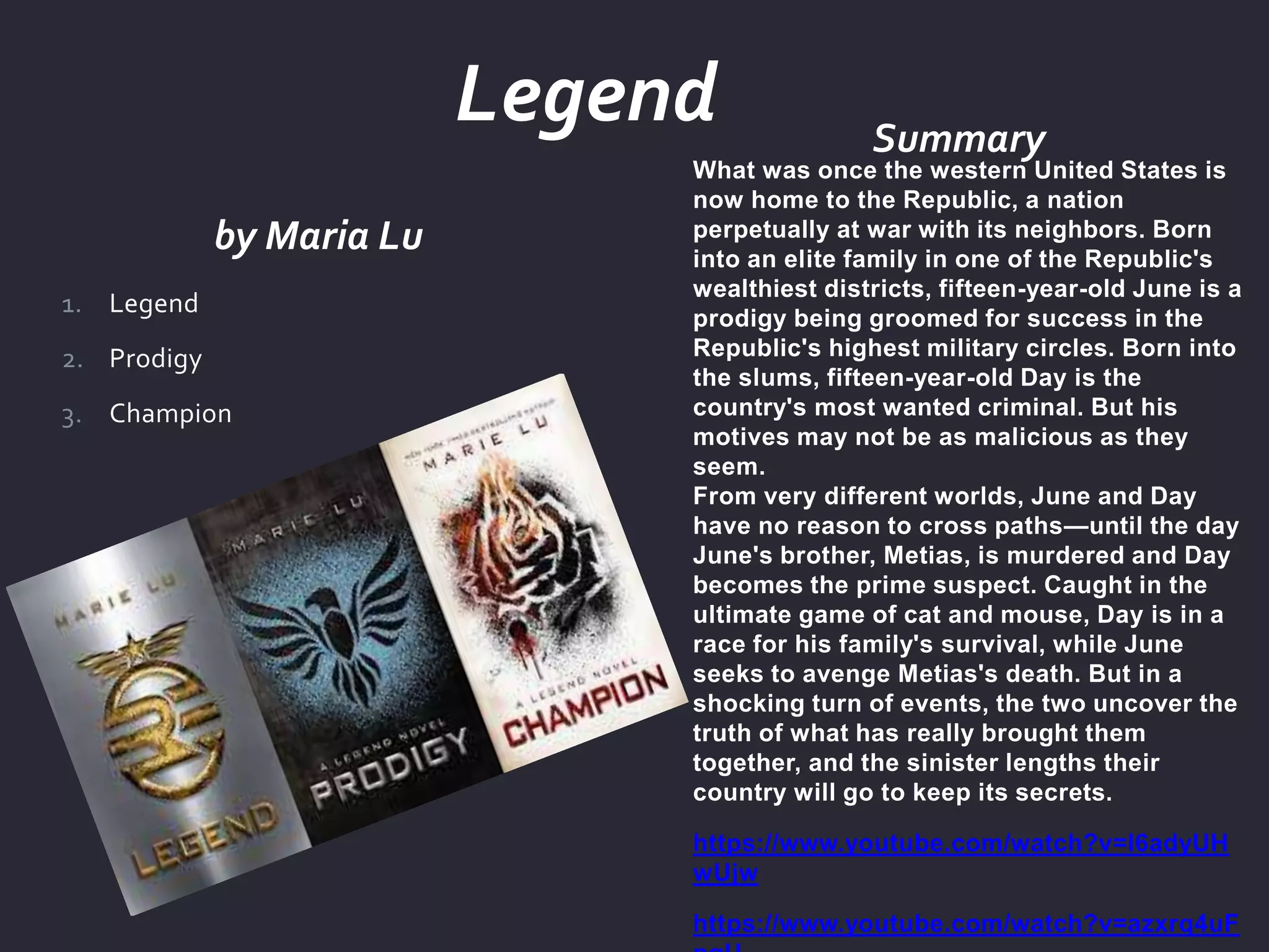 by Maria Lu
Summary
What was once the western United States is
now home to the Republic, a nation
perpetually at war with its neighbors. Born
into an elite family in one of the Republic's
wealthiest districts, fifteen-year-old June is a
prodigy being groomed for success in the
Republic's highest military circles. Born into
the slums, fifteen-year-old Day is the
country's most wanted criminal. But his
motives may not be as malicious as they
seem.
From very different worlds, June and Day
have no reason to cross paths—until the day
June's brother, Metias, is murdered and Day
becomes the prime suspect. Caught in the
ultimate game of cat and mouse, Day is in a
race for his family's survival, while June
seeks to avenge Metias's death. But in a
shocking turn of events, the two uncover the
truth of what has really brought them
together, and the sinister lengths their
country will go to keep its secrets.
https://www.youtube.com/watch?v=I6adyUH
wUjw
https://www.youtube.com/watch?v=azxrq4uF
1. Legend
2. Prodigy
3. Champion
Legend
 