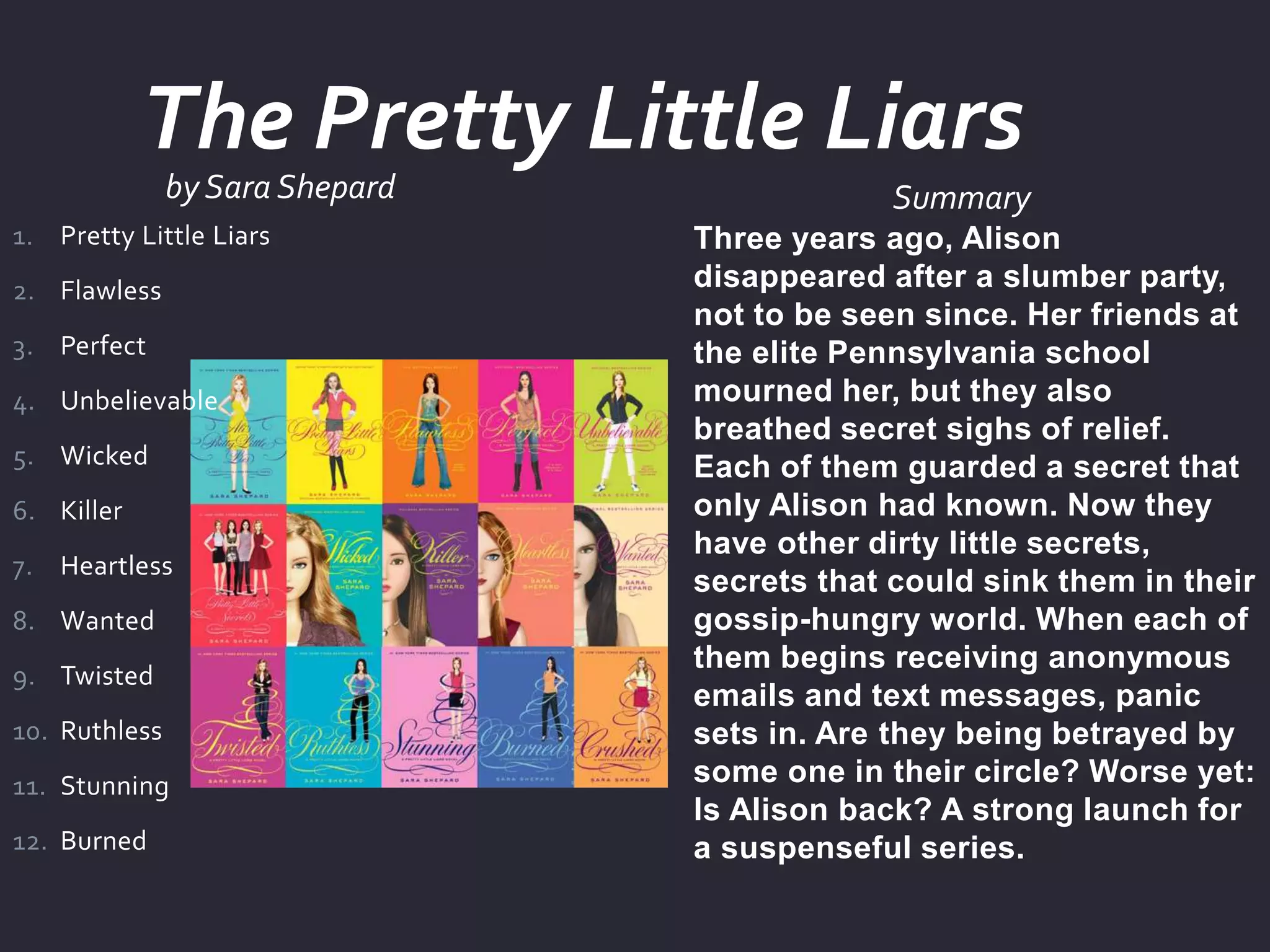 by Sara Shepard Summary
Three years ago, Alison
disappeared after a slumber party,
not to be seen since. Her friends at
the elite Pennsylvania school
mourned her, but they also
breathed secret sighs of relief.
Each of them guarded a secret that
only Alison had known. Now they
have other dirty little secrets,
secrets that could sink them in their
gossip-hungry world. When each of
them begins receiving anonymous
emails and text messages, panic
sets in. Are they being betrayed by
some one in their circle? Worse yet:
Is Alison back? A strong launch for
a suspenseful series.
1. Pretty Little Liars
2. Flawless
3. Perfect
4. Unbelievable
5. Wicked
6. Killer
7. Heartless
8. Wanted
9. Twisted
10. Ruthless
11. Stunning
12. Burned
The Pretty Little Liars
 