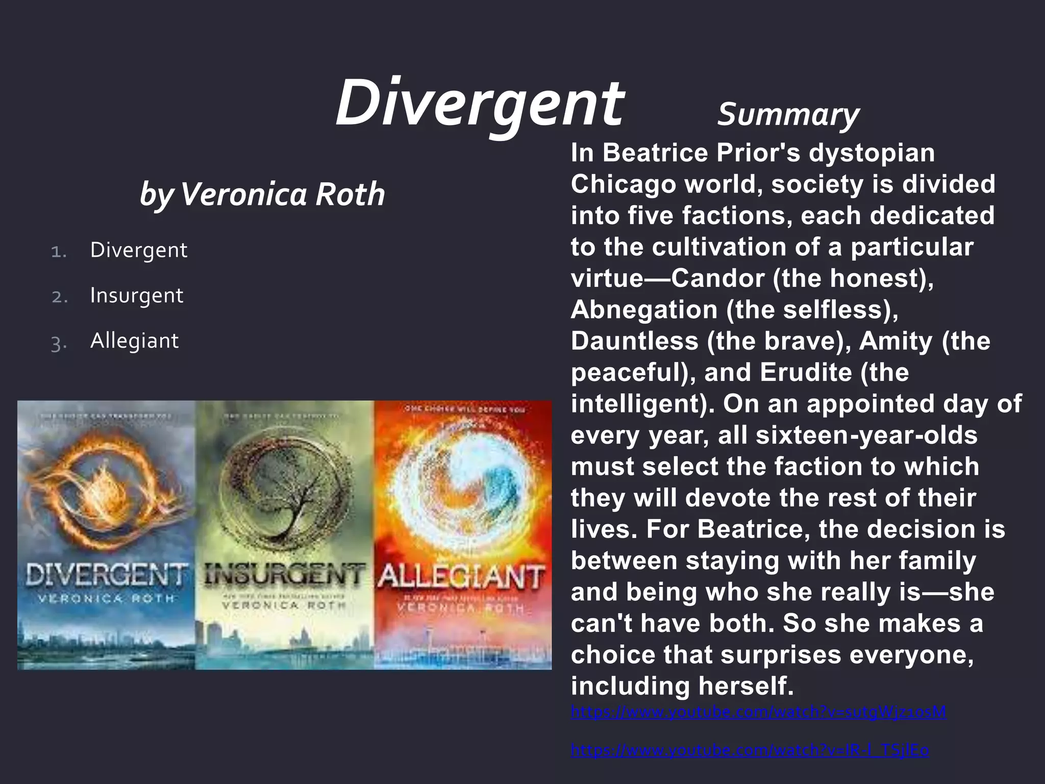 byVeronica Roth
Summary
In Beatrice Prior's dystopian
Chicago world, society is divided
into five factions, each dedicated
to the cultivation of a particular
virtue—Candor (the honest),
Abnegation (the selfless),
Dauntless (the brave), Amity (the
peaceful), and Erudite (the
intelligent). On an appointed day of
every year, all sixteen-year-olds
must select the faction to which
they will devote the rest of their
lives. For Beatrice, the decision is
between staying with her family
and being who she really is—she
can't have both. So she makes a
choice that surprises everyone,
including herself.
https://www.youtube.com/watch?v=sutgWjz10sM
https://www.youtube.com/watch?v=IR-l_TSjlEo
1. Divergent
2. Insurgent
3. Allegiant
Divergent
 