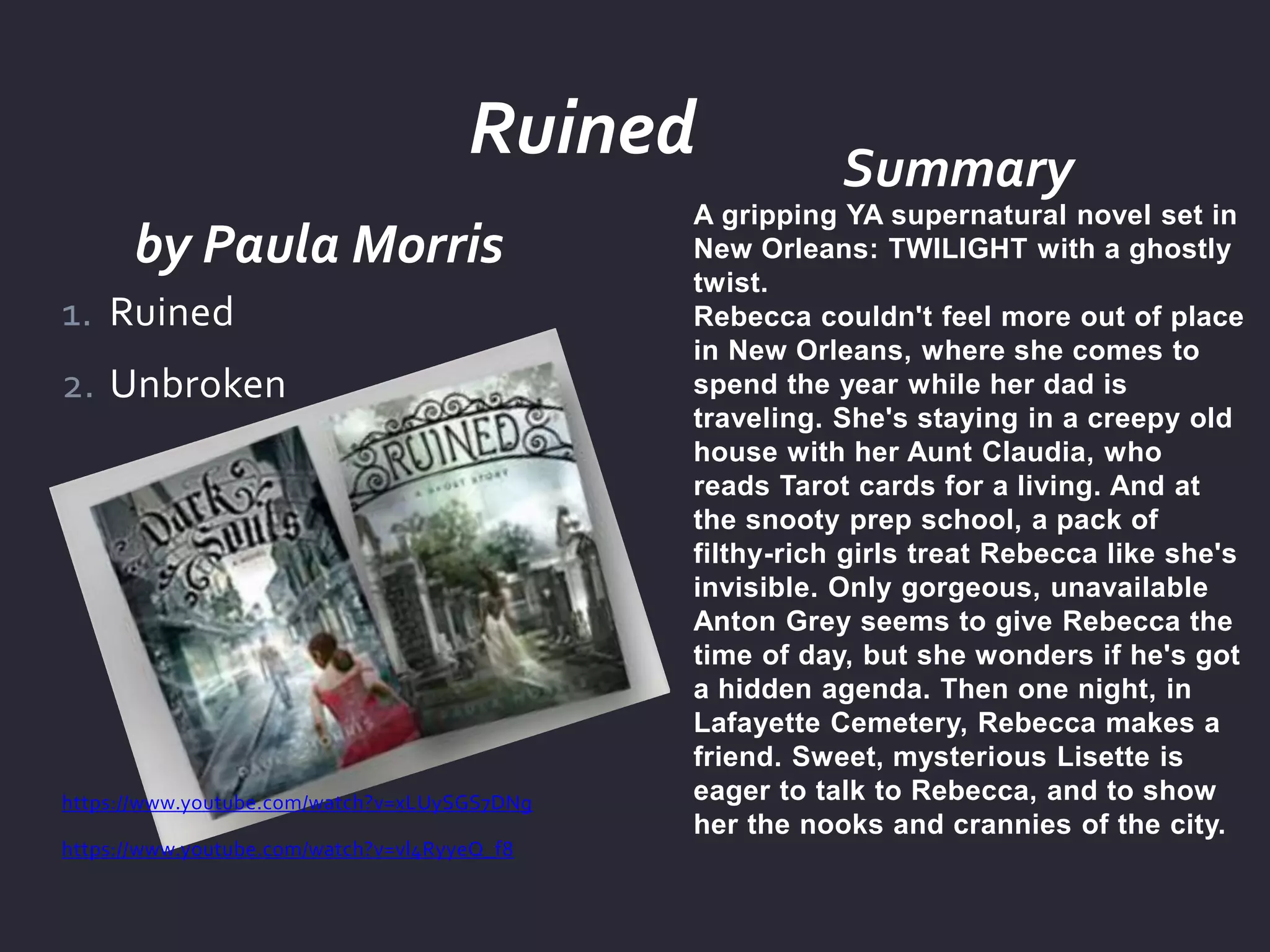 by Paula Morris
Summary
A gripping YA supernatural novel set in
New Orleans: TWILIGHT with a ghostly
twist.
Rebecca couldn't feel more out of place
in New Orleans, where she comes to
spend the year while her dad is
traveling. She's staying in a creepy old
house with her Aunt Claudia, who
reads Tarot cards for a living. And at
the snooty prep school, a pack of
filthy-rich girls treat Rebecca like she's
invisible. Only gorgeous, unavailable
Anton Grey seems to give Rebecca the
time of day, but she wonders if he's got
a hidden agenda. Then one night, in
Lafayette Cemetery, Rebecca makes a
friend. Sweet, mysterious Lisette is
eager to talk to Rebecca, and to show
her the nooks and crannies of the city.
1. Ruined
2. Unbroken
https://www.youtube.com/watch?v=xLUySGS7DNg
https://www.youtube.com/watch?v=vl4RyyeQ_f8
Ruined
 