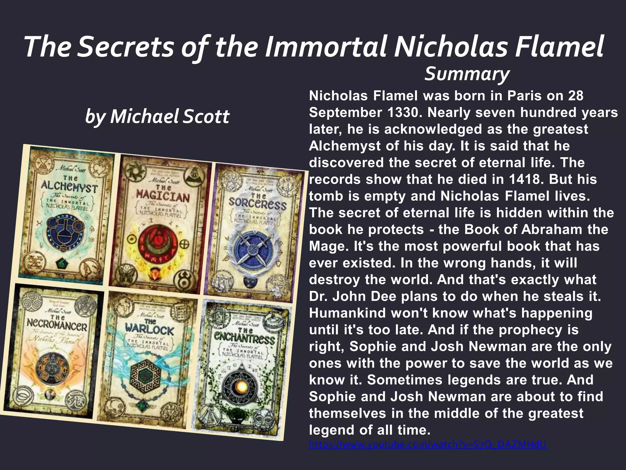 by Michael Scott
Summary
The Secrets of the Immortal Nicholas Flamel
Nicholas Flamel was born in Paris on 28
September 1330. Nearly seven hundred years
later, he is acknowledged as the greatest
Alchemyst of his day. It is said that he
discovered the secret of eternal life. The
records show that he died in 1418. But his
tomb is empty and Nicholas Flamel lives.
The secret of eternal life is hidden within the
book he protects - the Book of Abraham the
Mage. It's the most powerful book that has
ever existed. In the wrong hands, it will
destroy the world. And that's exactly what
Dr. John Dee plans to do when he steals it.
Humankind won't know what's happening
until it's too late. And if the prophecy is
right, Sophie and Josh Newman are the only
ones with the power to save the world as we
know it. Sometimes legends are true. And
Sophie and Josh Newman are about to find
themselves in the middle of the greatest
legend of all time.
https://www.youtube.com/watch?v=S7Q_DAZMHdU
 