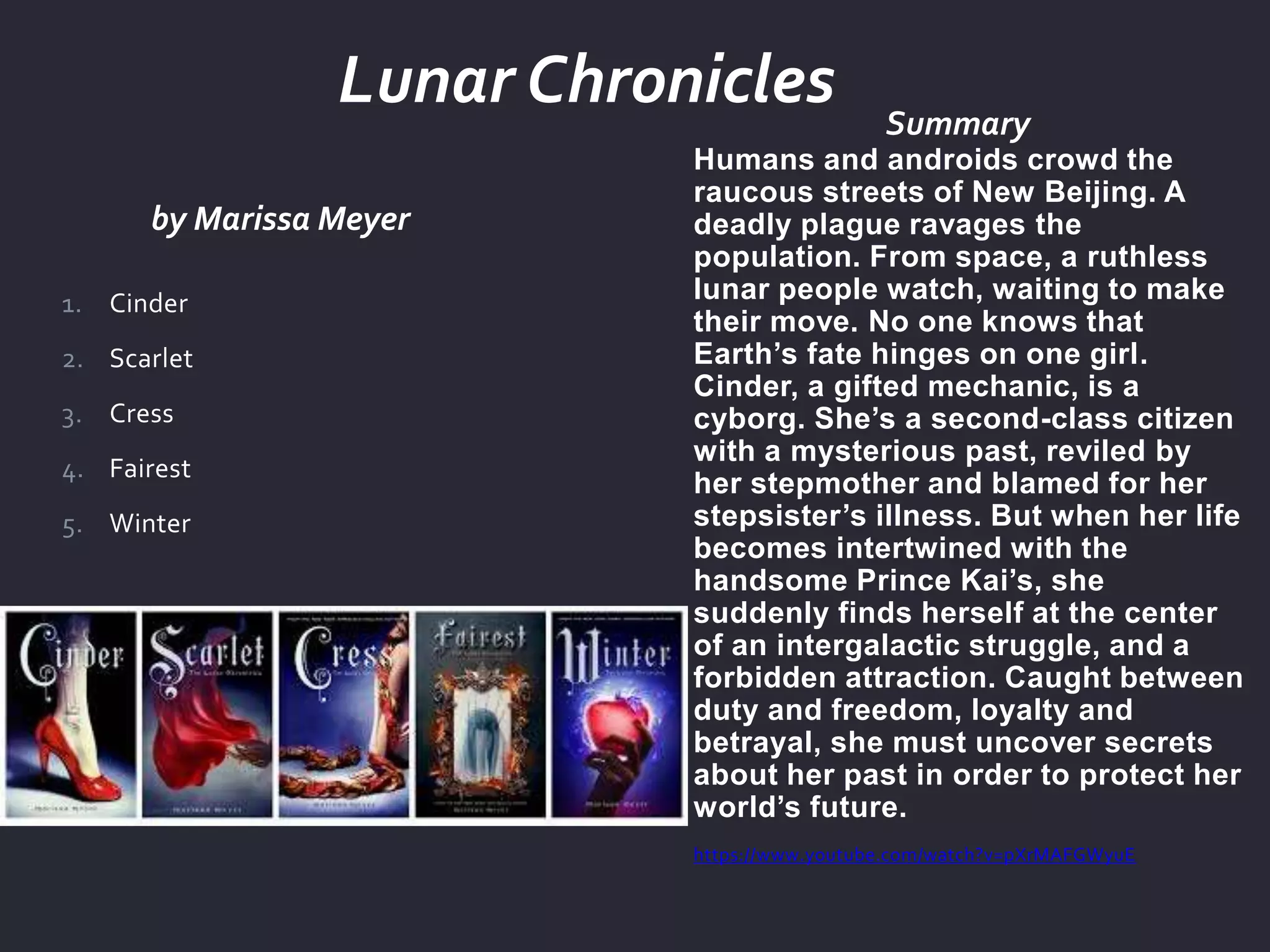 by Marissa Meyer
Summary
Humans and androids crowd the
raucous streets of New Beijing. A
deadly plague ravages the
population. From space, a ruthless
lunar people watch, waiting to make
their move. No one knows that
Earth’s fate hinges on one girl.
Cinder, a gifted mechanic, is a
cyborg. She’s a second-class citizen
with a mysterious past, reviled by
her stepmother and blamed for her
stepsister’s illness. But when her life
becomes intertwined with the
handsome Prince Kai’s, she
suddenly finds herself at the center
of an intergalactic struggle, and a
forbidden attraction. Caught between
duty and freedom, loyalty and
betrayal, she must uncover secrets
about her past in order to protect her
world’s future.
https://www.youtube.com/watch?v=pXrMAFGWyuE
1. Cinder
2. Scarlet
3. Cress
4. Fairest
5. Winter
Lunar Chronicles
 