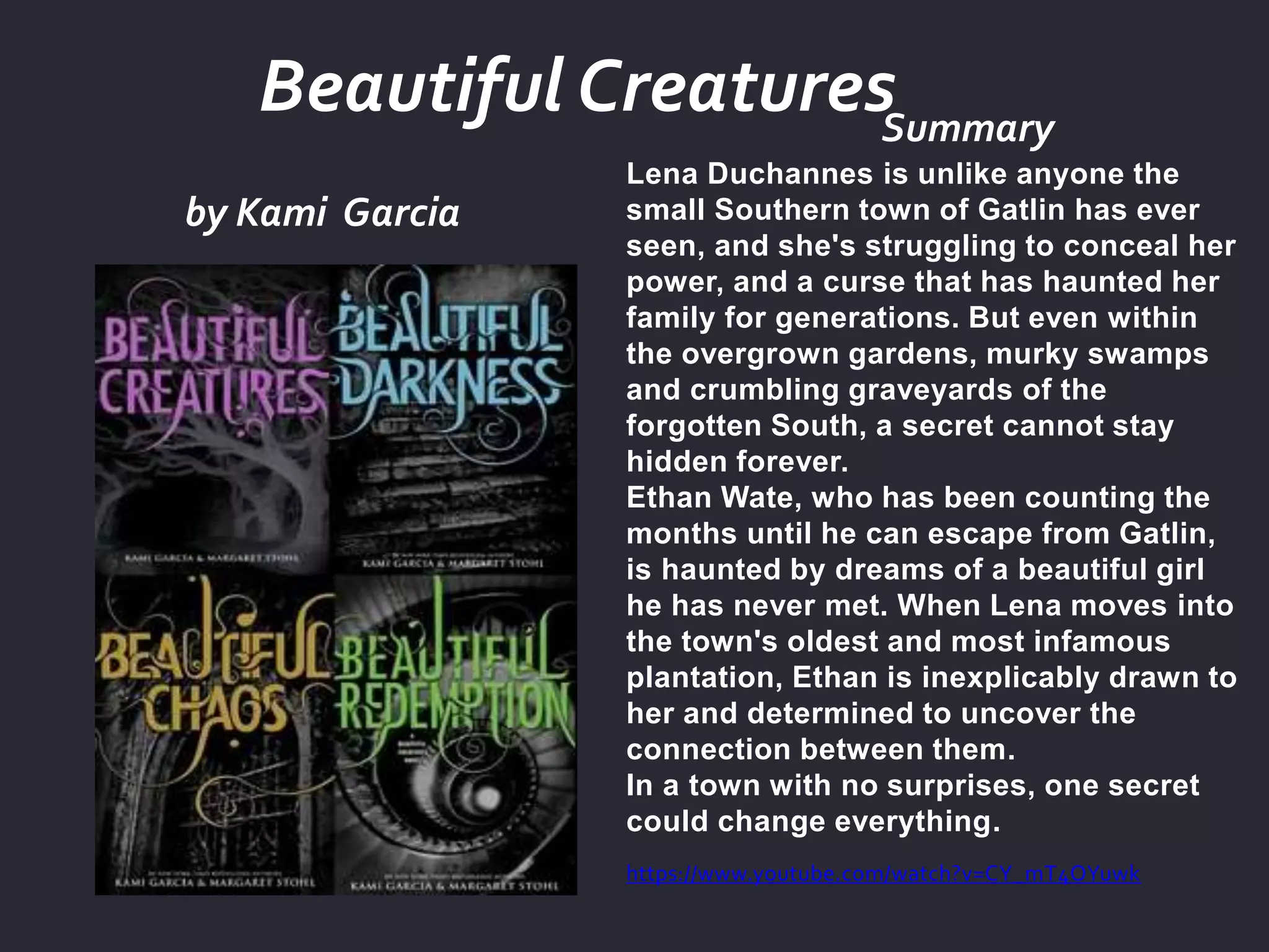 by Kami Garcia
Summary
Lena Duchannes is unlike anyone the
small Southern town of Gatlin has ever
seen, and she's struggling to conceal her
power, and a curse that has haunted her
family for generations. But even within
the overgrown gardens, murky swamps
and crumbling graveyards of the
forgotten South, a secret cannot stay
hidden forever.
Ethan Wate, who has been counting the
months until he can escape from Gatlin,
is haunted by dreams of a beautiful girl
he has never met. When Lena moves into
the town's oldest and most infamous
plantation, Ethan is inexplicably drawn to
her and determined to uncover the
connection between them.
In a town with no surprises, one secret
could change everything.
https://www.youtube.com/watch?v=CY_mT4OYuwk
Beautiful Creatures
 