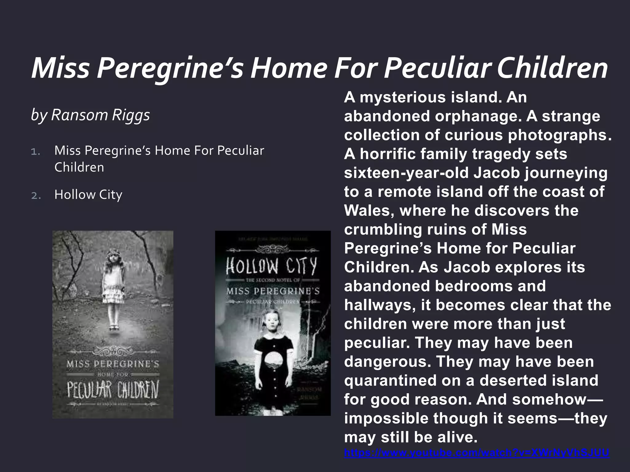 by Ransom Riggs
A mysterious island. An
abandoned orphanage. A strange
collection of curious photographs.
A horrific family tragedy sets
sixteen-year-old Jacob journeying
to a remote island off the coast of
Wales, where he discovers the
crumbling ruins of Miss
Peregrine’s Home for Peculiar
Children. As Jacob explores its
abandoned bedrooms and
hallways, it becomes clear that the
children were more than just
peculiar. They may have been
dangerous. They may have been
quarantined on a deserted island
for good reason. And somehow—
impossible though it seems—they
may still be alive.
https://www.youtube.com/watch?v=XWrNyVhSJUU
1. Miss Peregrine’s Home For Peculiar
Children
2. Hollow City
Miss Peregrine’s Home For Peculiar Children
 