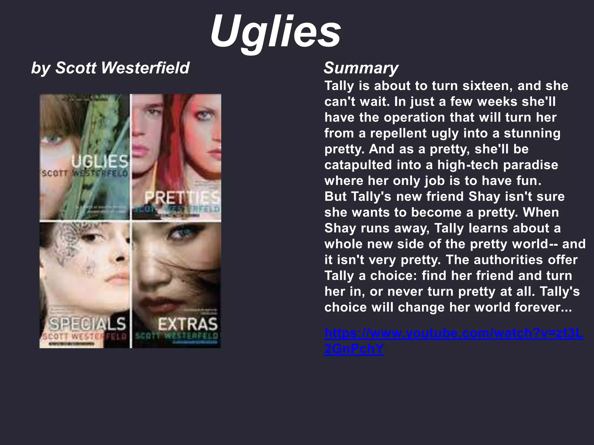 by Scott Westerfield Summary
Tally is about to turn sixteen, and she
can't wait. In just a few weeks she'll
have the operation that will turn her
from a repellent ugly into a stunning
pretty. And as a pretty, she'll be
catapulted into a high-tech paradise
where her only job is to have fun.
But Tally's new friend Shay isn't sure
she wants to become a pretty. When
Shay runs away, Tally learns about a
whole new side of the pretty world-- and
it isn't very pretty. The authorities offer
Tally a choice: find her friend and turn
her in, or never turn pretty at all. Tally's
choice will change her world forever...
https://www.youtube.com/watch?v=zt3L
2GnPchY
Uglies
 