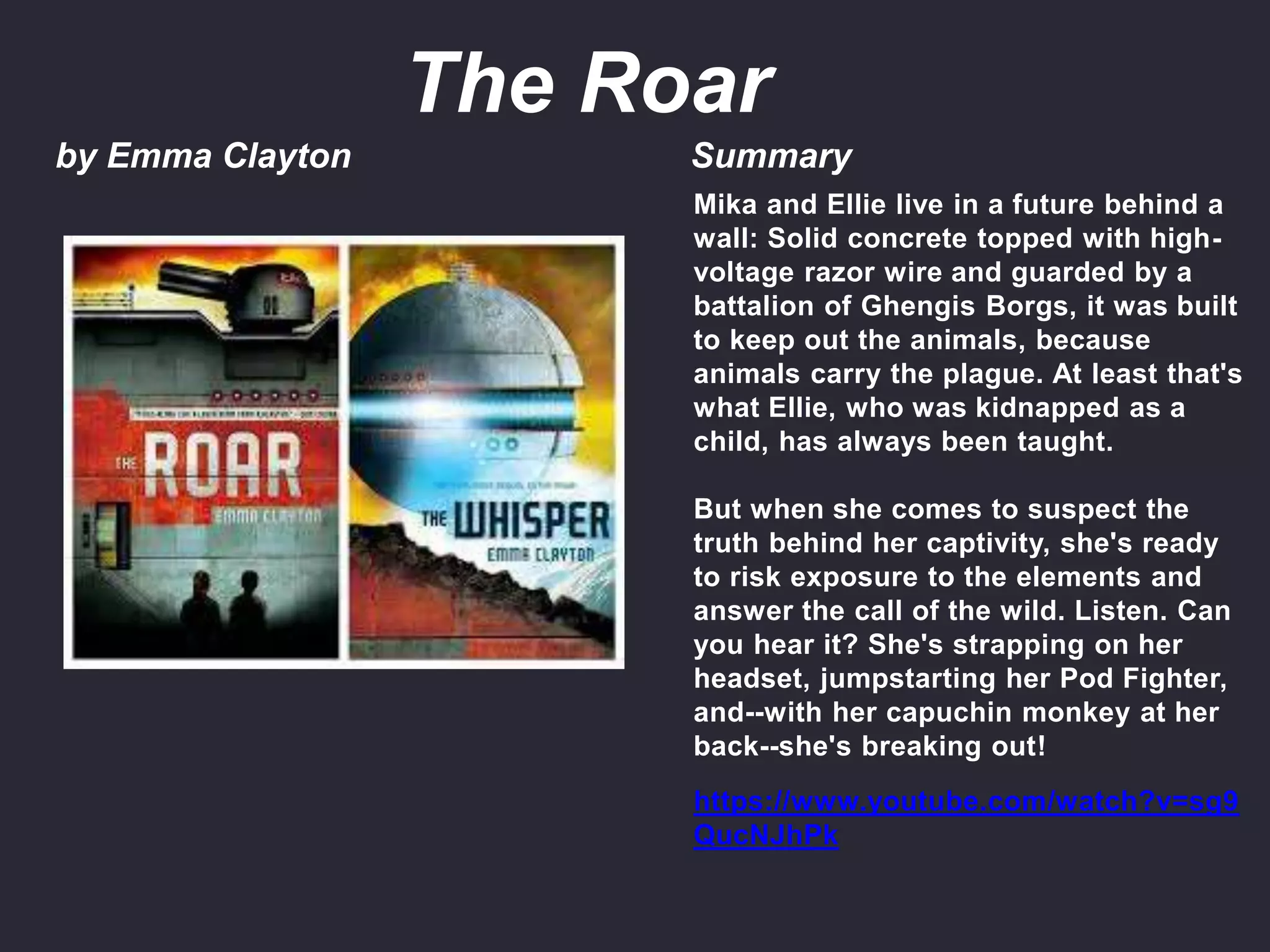 by Emma Clayton Summary
Mika and Ellie live in a future behind a
wall: Solid concrete topped with high-
voltage razor wire and guarded by a
battalion of Ghengis Borgs, it was built
to keep out the animals, because
animals carry the plague. At least that's
what Ellie, who was kidnapped as a
child, has always been taught.
But when she comes to suspect the
truth behind her captivity, she's ready
to risk exposure to the elements and
answer the call of the wild. Listen. Can
you hear it? She's strapping on her
headset, jumpstarting her Pod Fighter,
and--with her capuchin monkey at her
back--she's breaking out!
https://www.youtube.com/watch?v=sg9
QucNJhPk
The Roar
 