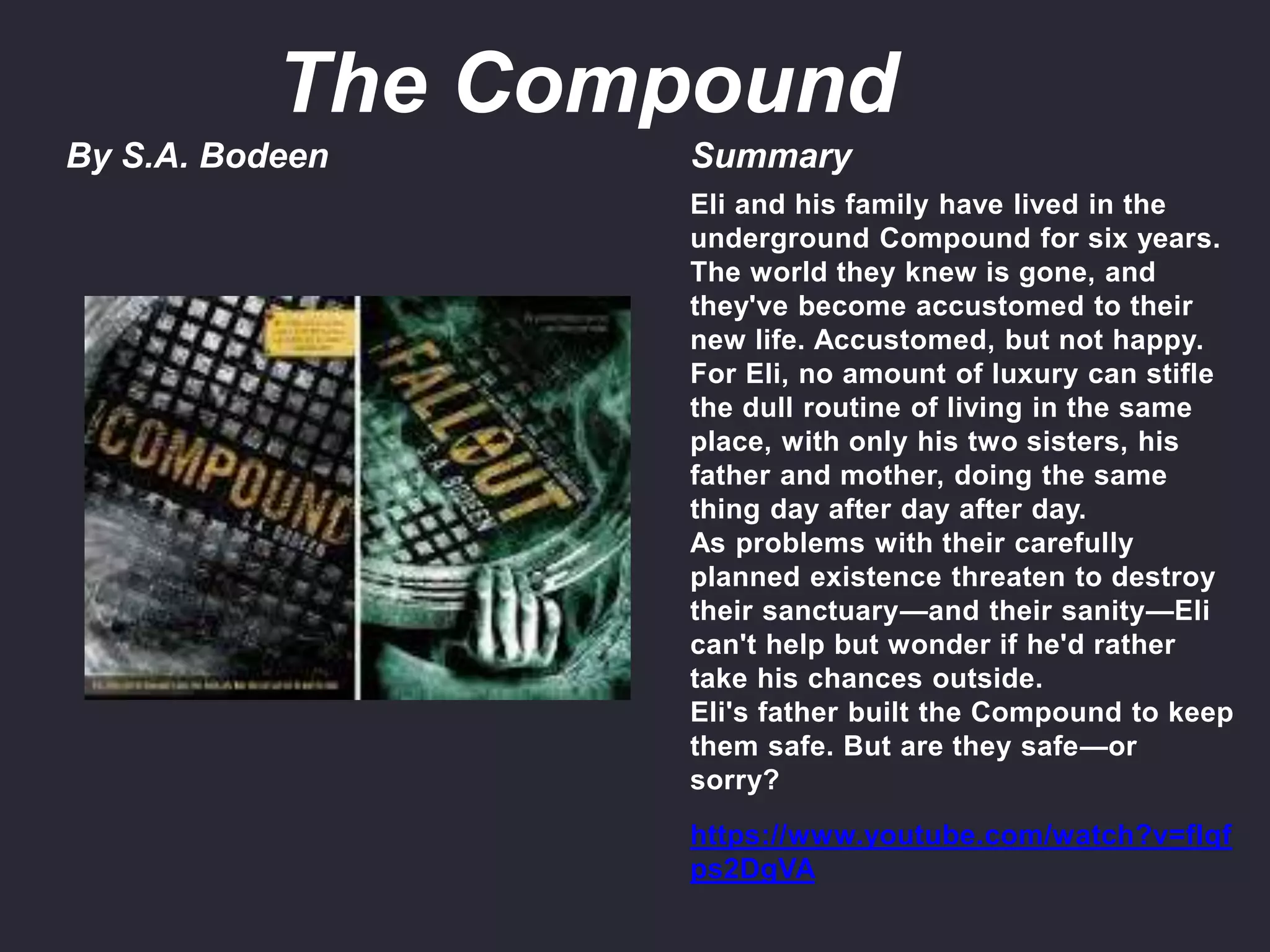 By S.A. Bodeen Summary
Eli and his family have lived in the
underground Compound for six years.
The world they knew is gone, and
they've become accustomed to their
new life. Accustomed, but not happy.
For Eli, no amount of luxury can stifle
the dull routine of living in the same
place, with only his two sisters, his
father and mother, doing the same
thing day after day after day.
As problems with their carefully
planned existence threaten to destroy
their sanctuary—and their sanity—Eli
can't help but wonder if he'd rather
take his chances outside.
Eli's father built the Compound to keep
them safe. But are they safe—or
sorry?
https://www.youtube.com/watch?v=fIqf
ps2DgVA
The Compound
 