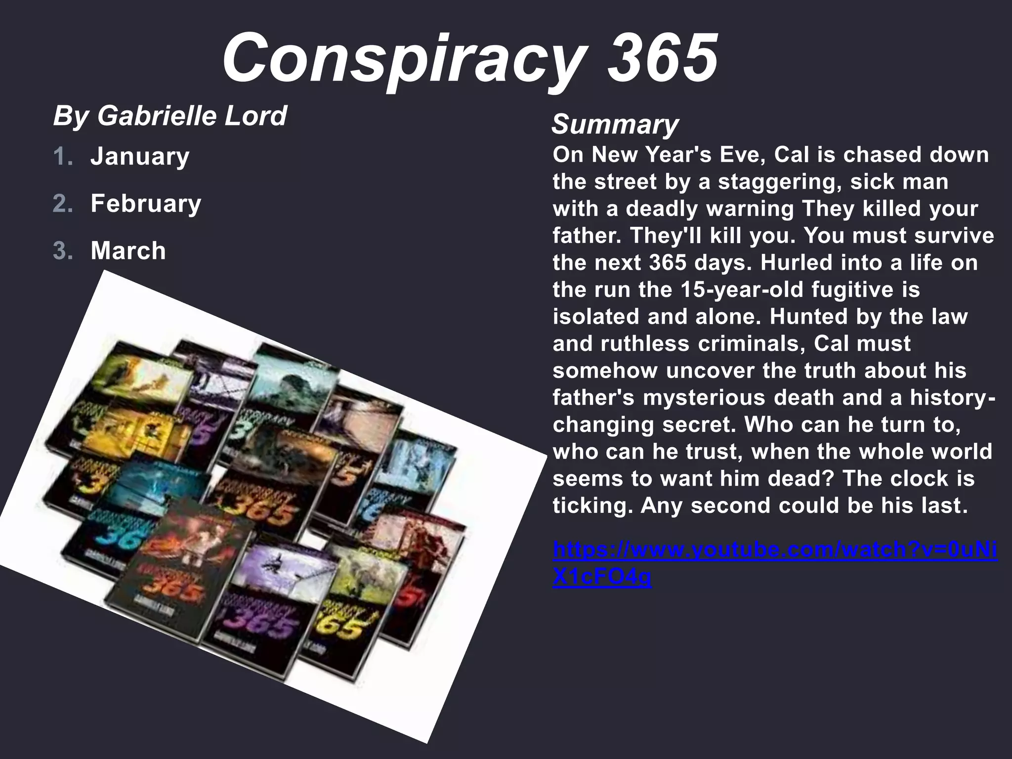 By Gabrielle Lord Summary
On New Year's Eve, Cal is chased down
the street by a staggering, sick man
with a deadly warning They killed your
father. They'll kill you. You must survive
the next 365 days. Hurled into a life on
the run the 15-year-old fugitive is
isolated and alone. Hunted by the law
and ruthless criminals, Cal must
somehow uncover the truth about his
father's mysterious death and a history-
changing secret. Who can he turn to,
who can he trust, when the whole world
seems to want him dead? The clock is
ticking. Any second could be his last.
https://www.youtube.com/watch?v=0uNi
X1cFO4g
1. January
2. February
3. March
Conspiracy 365
 