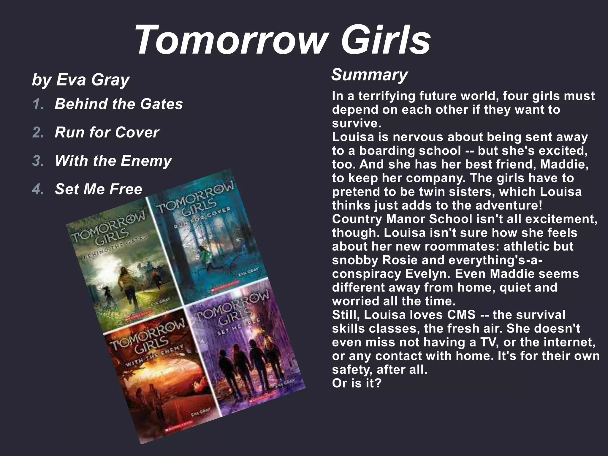 by Eva Gray Summary
In a terrifying future world, four girls must
depend on each other if they want to
survive.
Louisa is nervous about being sent away
to a boarding school -- but she's excited,
too. And she has her best friend, Maddie,
to keep her company. The girls have to
pretend to be twin sisters, which Louisa
thinks just adds to the adventure!
Country Manor School isn't all excitement,
though. Louisa isn't sure how she feels
about her new roommates: athletic but
snobby Rosie and everything's-a-
conspiracy Evelyn. Even Maddie seems
different away from home, quiet and
worried all the time.
Still, Louisa loves CMS -- the survival
skills classes, the fresh air. She doesn't
even miss not having a TV, or the internet,
or any contact with home. It's for their own
safety, after all.
Or is it?
1. Behind the Gates
2. Run for Cover
3. With the Enemy
4. Set Me Free
Tomorrow Girls
 