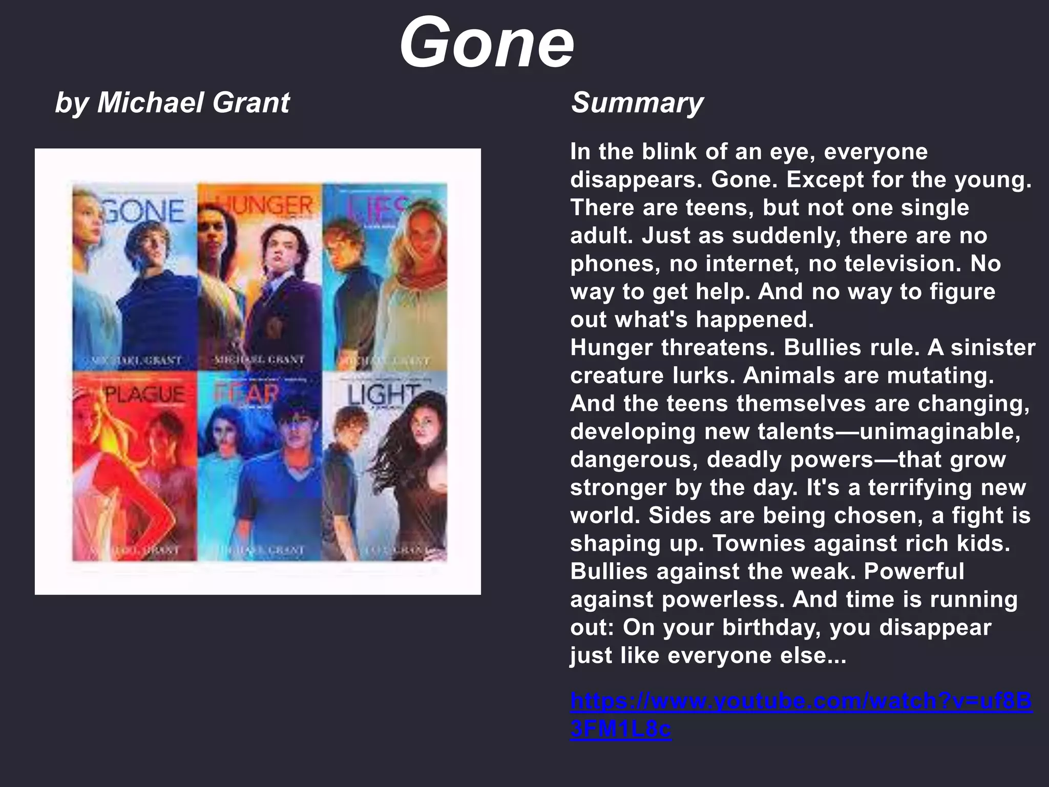 by Michael Grant Summary
In the blink of an eye, everyone
disappears. Gone. Except for the young.
There are teens, but not one single
adult. Just as suddenly, there are no
phones, no internet, no television. No
way to get help. And no way to figure
out what's happened.
Hunger threatens. Bullies rule. A sinister
creature lurks. Animals are mutating.
And the teens themselves are changing,
developing new talents—unimaginable,
dangerous, deadly powers—that grow
stronger by the day. It's a terrifying new
world. Sides are being chosen, a fight is
shaping up. Townies against rich kids.
Bullies against the weak. Powerful
against powerless. And time is running
out: On your birthday, you disappear
just like everyone else...
https://www.youtube.com/watch?v=uf8B
3FM1L8c
Gone
 