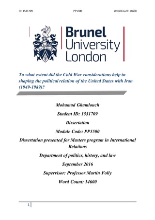 ID: 1531709 PP5500 Word Count:14600
1
To what extent did the Cold War considerations help in
shaping the political relation of the United States with Iran
(1949-1989)?
Mohamad Ghamlouch
Student ID: 1531709
Dissertation
Module Code: PP5500
Dissertation presented for Masters program in International
Relations
Department of politics, history, and law
September 2016
Supervisor: Professor Martin Folly
Word Count: 14600
 